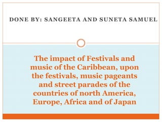 DONE BY: SANGEETA AND SUNETA SAMUEL
The impact of Festivals and
music of the Caribbean, upon
the festivals, music pageants
and street parades of the
countries of north America,
Europe, Africa and of Japan
 