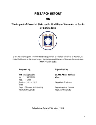 1
RESEARCH REPORT
ON
The Impact of Financial Risks on Profitability of Commercial Banks
of Bangladesh
[ This Research Paper is submitted to the Department of Finance, University of Rajshahi, in
Partial Fulfillment of the Requirements for the Degree of Masters of Business Administration
(MBA) Program-2016]
Prepared by,
Md. Jahangir Alam
ID : 12067622
Reg. : 1309
Session : 2011 – 2012
MBA
Dept. of Finance and Banking
Rajshahi University
Supervised by,
Dr. Md. Atiqur Rahman
Khan
(Associate Professor)
Department of Finance
Rajshahi University
Submission Date: 4th
October, 2017
 