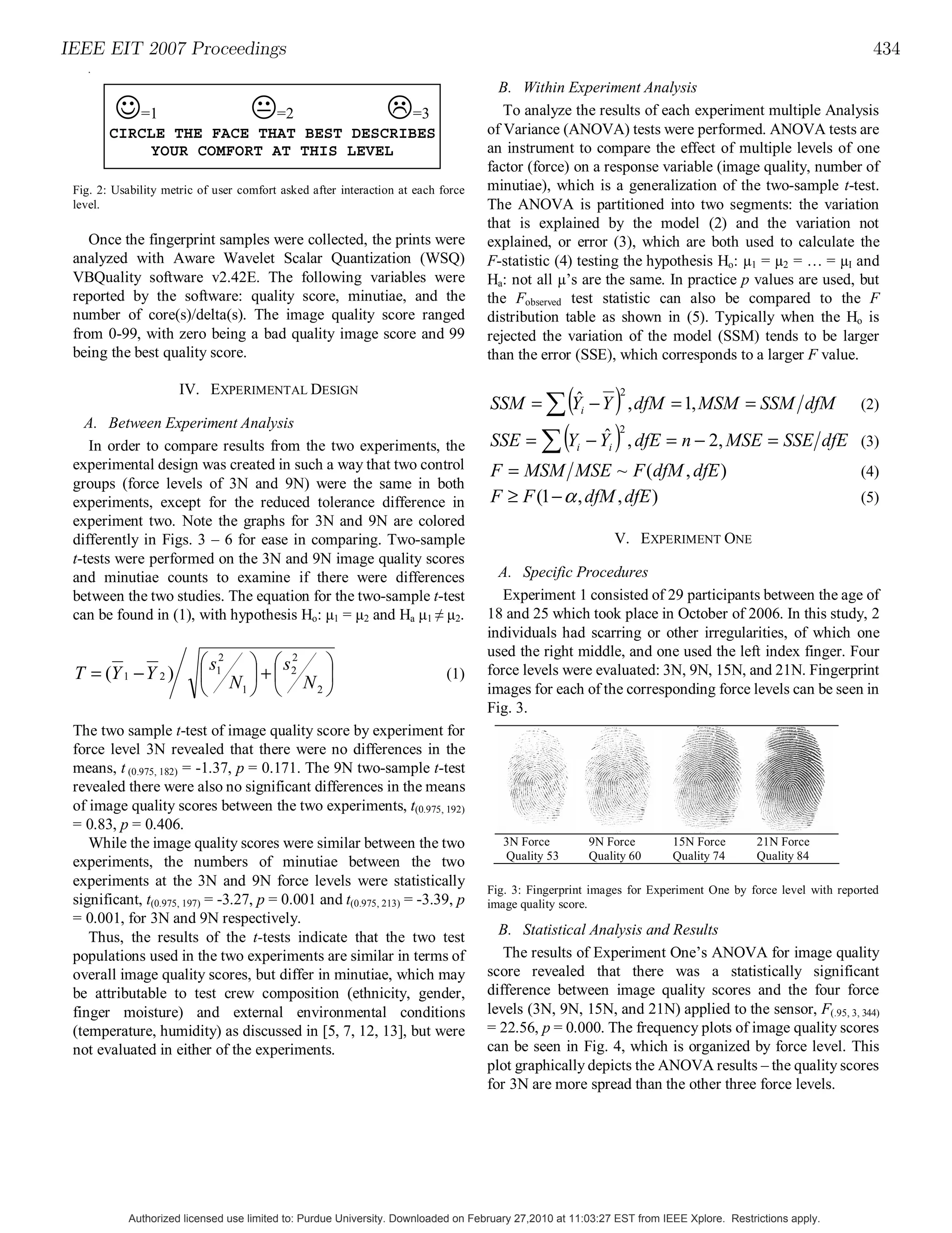 IEEE EIT 2007 Proceedings                                                                                                                                   434
   .

                                                                                      B. Within Experiment Analysis
         " !!!# !!!$
           =1             =2             =3                                            To analyze the results of each experiment multiple Analysis
        CIRCLE THE FACE THAT BEST DESCRIBES                                         of Variance (ANOVA) tests were performed. ANOVA tests are
            YOUR COMFORT AT THIS LEVEL                                              an instrument to compare the effect of multiple levels of one
                                                                                    factor (force) on a response variable (image quality, number of
                                                                                    minutiae), which is a generalization of the two-sample t-test.
 level.!
 Fig. 2: Usability metric of user comfort asked after interaction at each force
                                                                                    The ANOVA is partitioned into two segments: the variation
                                                                                    that is explained by the model (2) and the variation not
    Once the fingerprint samples were collected, the prints were                    explained, or error (3), which are both used to calculate the
 analyzed with Aware Wavelet Scalar Quantization (WSQ)                              F-statistic (4) testing the hypothesis Ho: 1 = 2 = … = I and
 VBQuality software v2.42E. The following variables were                            Ha: not all ’s are the same. In practice p values are used, but
 reported by the software: quality score, minutiae, and the                         the Fobserved test statistic can also be compared to the F
 number of core(s)/delta(s). The image quality score ranged                         distribution table as shown in (5). Typically when the Ho is
 from 0-99, with zero being a bad quality image score and 99                        rejected the variation of the model (SSM) tends to be larger
 being the best quality score.                                                      than the error (SSE), which corresponds to a larger F value.

                      IV. EXPERIMENTAL DESIGN
                                                                                             ( )
                                                                                    SSM = ' Yi − Y , dfM = 1, MSM = SSM dfM
                                                                                             ˆ     2
                                                                                                                                                          (2)

                                                                                    SSE = ' (Y − Y ) , dfE = n − 2, MSE = SSE dfE
   A. Between Experiment Analysis                                                                                2
    In order to compare results from the two experiments, the
                                                                                                  ˆ   i      i                                            (3)
 experimental design was created in such a way that two control                     F = MSM MSE ~ F (dfM , dfE )                                          (4)
 groups (force levels of 3N and 9N) were the same in both
 experiments, except for the reduced tolerance difference in                        F ≥ F (1 − α , dfM , dfE )                                            (5)
 experiment two. Note the graphs for 3N and 9N are colored
 differently in Figs. 3 – 6 for ease in comparing. Two-sample                                                    V. EXPERIMENT ONE
 t-tests were performed on the 3N and 9N image quality scores
 and minutiae counts to examine if there were differences                             A. Specific Procedures
 between the two studies. The equation for the two-sample t-test                       Experiment 1 consisted of 29 participants between the age of
 can be found in (1), with hypothesis Ho: µ1 = µ2 and Ha µ1 ! µ2.                   18 and 25 which took place in October of 2006. In this study, 2
                                                                                    individuals had scarring or other irregularities, of which one
                                                                                    used the right middle, and one used the left index finger. Four
                          & s12 # & s 2
                                      2
                                         #
 T = (Y 1 − Y 2 )         $ N !+$ N !                                      (1)      force levels were evaluated: 3N, 9N, 15N, and 21N. Fingerprint
                          %     1" %    2"                                          images for each of the corresponding force levels can be seen in
                                                                                    Fig. 3.
 The two sample t-test of image quality score by experiment for
 force level 3N revealed that there were no differences in the
 means, t (0.975, 182) = -1.37, p = 0.171. The 9N two-sample t-test
 revealed there were also no significant differences in the means
 of image quality scores between the two experiments, t(0.975, 192)
 = 0.83, p = 0.406.
    While the image quality scores were similar between the two                        3N Force           9N Force       15N Force        21N Force
                                                                                       Quality 53         Quality 60     Quality 74       Quality 84
 experiments, the numbers of minutiae between the two
 experiments at the 3N and 9N force levels were statistically
                                                                                    Fig. 3: Fingerprint images for Experiment One by force level with reported
 significant, t(0.975, 197) = -3.27, p = 0.001 and t(0.975, 213) = -3.39, p         image quality score.
 = 0.001, for 3N and 9N respectively.
    Thus, the results of the t-tests indicate that the two test                       B. Statistical Analysis and Results
 populations used in the two experiments are similar in terms of                       The results of Experiment One’s ANOVA for image quality
 overall image quality scores, but differ in minutiae, which may                    score revealed that there was a statistically significant
 be attributable to test crew composition (ethnicity, gender,                       difference between image quality scores and the four force
 finger moisture) and external environmental conditions                             levels (3N, 9N, 15N, and 21N) applied to the sensor, F(.95, 3, 344)
 (temperature, humidity) as discussed in [5, 7, 12, 13], but were                   = 22.56, p = 0.000. The frequency plots of image quality scores
 not evaluated in either of the experiments.                                        can be seen in Fig. 4, which is organized by force level. This
                                                                                    plot graphically depicts the ANOVA results – the quality scores
                                                                                    for 3N are more spread than the other three force levels.




            Authorized licensed use limited to: Purdue University. Downloaded on February 27,2010 at 11:03:27 EST from IEEE Xplore. Restrictions apply.
 