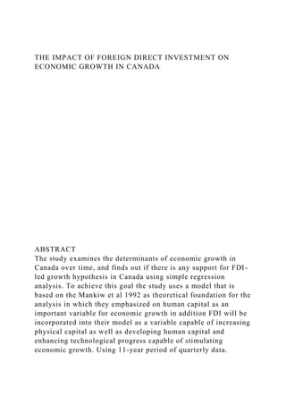 THE IMPACT OF FOREIGN DIRECT INVESTMENT ON
ECONOMIC GROWTH IN CANADA
ABSTRACT
The study examines the determinants of economic growth in
Canada over time, and finds out if there is any support for FDI-
led growth hypothesis in Canada using simple regression
analysis. To achieve this goal the study uses a model that is
based on the Mankiw et al 1992 as theoretical foundation for the
analysis in which they emphasized on human capital as an
important variable for economic growth in addition FDI will be
incorporated into their model as a variable capable of increasing
physical capital as well as developing human capital and
enhancing technological progress capable of stimulating
economic growth. Using 11-year period of quarterly data.
 