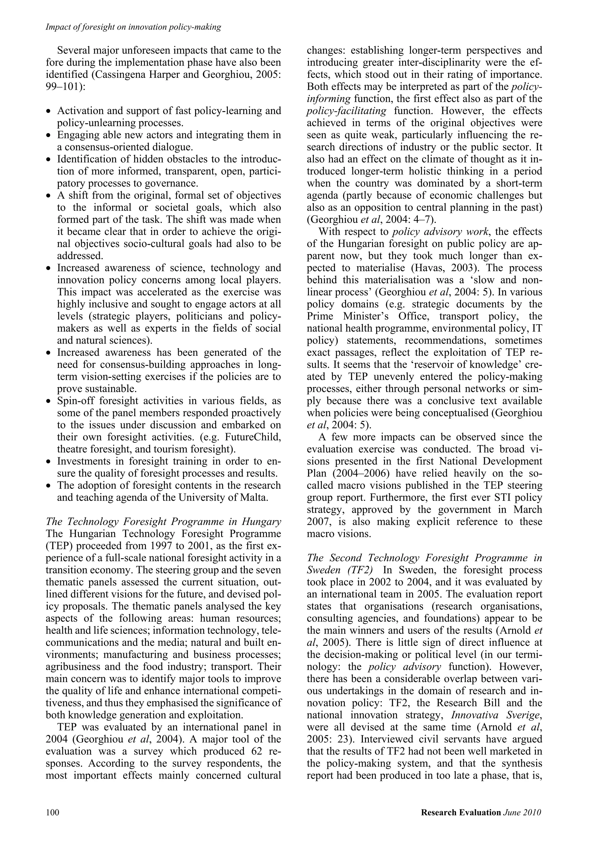Impact of foresight on innovation policy-making

   Several major unforeseen impacts that came to the        changes: establishing longer-term perspectives and
fore during the implementation phase have also been         introducing greater inter-disciplinarity were the ef-
identified (Cassingena Harper and Georghiou, 2005:          fects, which stood out in their rating of importance.
99–101):                                                    Both effects may be interpreted as part of the policy-
                                                            informing function, the first effect also as part of the
• Activation and support of fast policy-learning and        policy-facilitating function. However, the effects
  policy-unlearning processes.                              achieved in terms of the original objectives were
• Engaging able new actors and integrating them in          seen as quite weak, particularly influencing the re-
  a consensus-oriented dialogue.                            search directions of industry or the public sector. It
• Identification of hidden obstacles to the introduc-       also had an effect on the climate of thought as it in-
  tion of more informed, transparent, open, partici-        troduced longer-term holistic thinking in a period
  patory processes to governance.                           when the country was dominated by a short-term
• A shift from the original, formal set of objectives       agenda (partly because of economic challenges but
  to the informal or societal goals, which also             also as an opposition to central planning in the past)
  formed part of the task. The shift was made when          (Georghiou et al, 2004: 4–7).
  it became clear that in order to achieve the origi-          With respect to policy advisory work, the effects
  nal objectives socio-cultural goals had also to be        of the Hungarian foresight on public policy are ap-
  addressed.                                                parent now, but they took much longer than ex-
• Increased awareness of science, technology and            pected to materialise (Havas, 2003). The process
  innovation policy concerns among local players.           behind this materialisation was a ‘slow and non-
  This impact was accelerated as the exercise was           linear process’ (Georghiou et al, 2004: 5). In various
  highly inclusive and sought to engage actors at all       policy domains (e.g. strategic documents by the
  levels (strategic players, politicians and policy-        Prime Minister’s Office, transport policy, the
  makers as well as experts in the fields of social         national health programme, environmental policy, IT
  and natural sciences).                                    policy) statements, recommendations, sometimes
• Increased awareness has been generated of the             exact passages, reflect the exploitation of TEP re-
  need for consensus-building approaches in long-           sults. It seems that the ‘reservoir of knowledge’ cre-
  term vision-setting exercises if the policies are to      ated by TEP unevenly entered the policy-making
  prove sustainable.                                        processes, either through personal networks or sim-
• Spin-off foresight activities in various fields, as       ply because there was a conclusive text available
  some of the panel members responded proactively           when policies were being conceptualised (Georghiou
  to the issues under discussion and embarked on            et al, 2004: 5).
  their own foresight activities. (e.g. FutureChild,           A few more impacts can be observed since the
  theatre foresight, and tourism foresight).                evaluation exercise was conducted. The broad vi-
• Investments in foresight training in order to en-         sions presented in the first National Development
  sure the quality of foresight processes and results.      Plan (2004–2006) have relied heavily on the so-
• The adoption of foresight contents in the research        called macro visions published in the TEP steering
  and teaching agenda of the University of Malta.           group report. Furthermore, the first ever STI policy
                                                            strategy, approved by the government in March
The Technology Foresight Programme in Hungary               2007, is also making explicit reference to these
The Hungarian Technology Foresight Programme                macro visions.
(TEP) proceeded from 1997 to 2001, as the first ex-
perience of a full-scale national foresight activity in a   The Second Technology Foresight Programme in
transition economy. The steering group and the seven        Sweden (TF2) In Sweden, the foresight process
thematic panels assessed the current situation, out-        took place in 2002 to 2004, and it was evaluated by
lined different visions for the future, and devised pol-    an international team in 2005. The evaluation report
icy proposals. The thematic panels analysed the key         states that organisations (research organisations,
aspects of the following areas: human resources;            consulting agencies, and foundations) appear to be
health and life sciences; information technology, tele-     the main winners and users of the results (Arnold et
communications and the media; natural and built en-         al, 2005). There is little sign of direct influence at
vironments; manufacturing and business processes;           the decision-making or political level (in our termi-
agribusiness and the food industry; transport. Their        nology: the policy advisory function). However,
main concern was to identify major tools to improve         there has been a considerable overlap between vari-
the quality of life and enhance international competi-      ous undertakings in the domain of research and in-
tiveness, and thus they emphasised the significance of      novation policy: TF2, the Research Bill and the
both knowledge generation and exploitation.                 national innovation strategy, Innovativa Sverige,
   TEP was evaluated by an international panel in           were all devised at the same time (Arnold et al,
2004 (Georghiou et al, 2004). A major tool of the           2005: 23). Interviewed civil servants have argued
evaluation was a survey which produced 62 re-               that the results of TF2 had not been well marketed in
sponses. According to the survey respondents, the           the policy-making system, and that the synthesis
most important effects mainly concerned cultural            report had been produced in too late a phase, that is,


100                                                                                    Research Evaluation June 2010
 