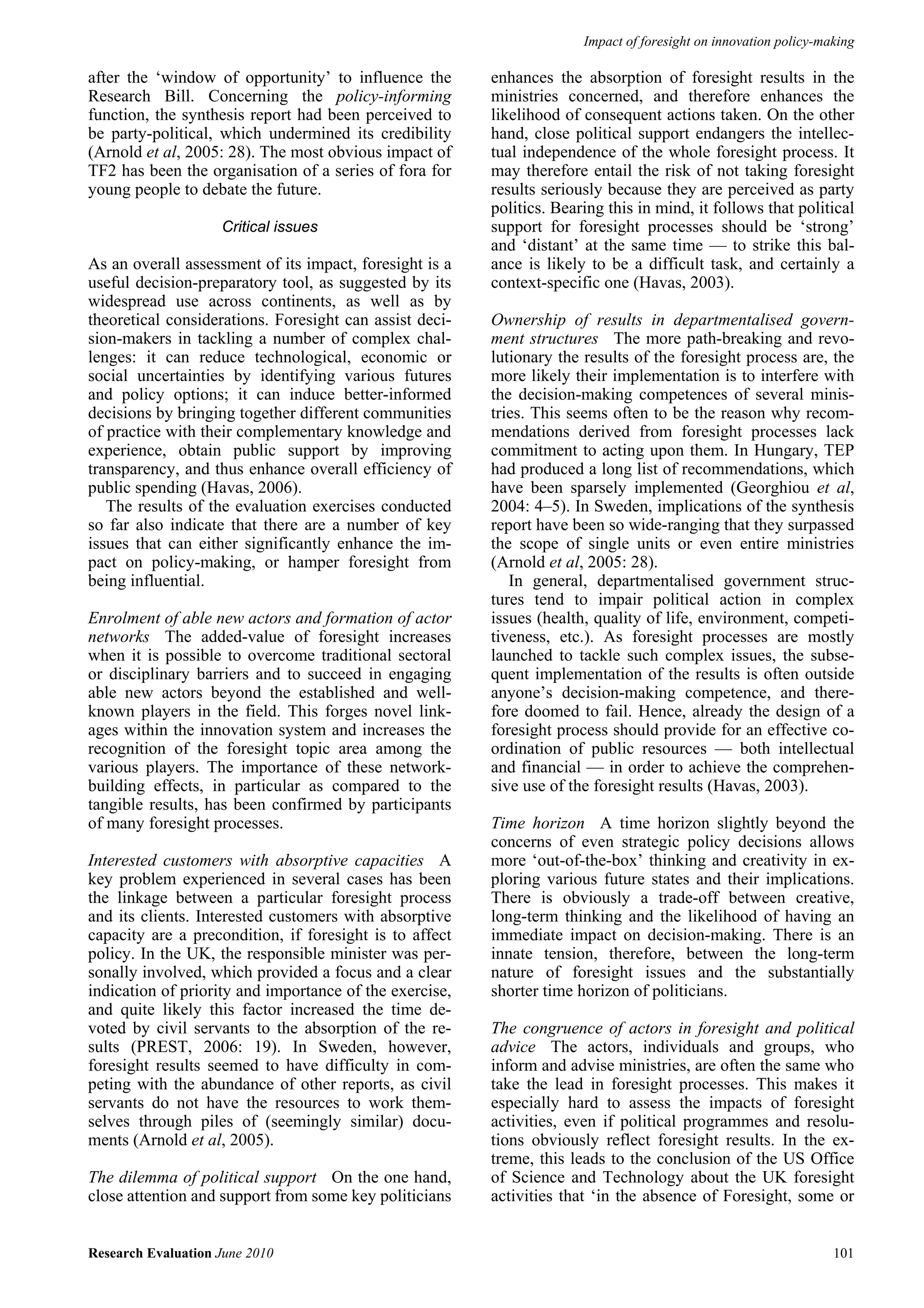 Impact of foresight on innovation policy-making

after the ‘window of opportunity’ to influence the       enhances the absorption of foresight results in the
Research Bill. Concerning the policy-informing           ministries concerned, and therefore enhances the
function, the synthesis report had been perceived to     likelihood of consequent actions taken. On the other
be party-political, which undermined its credibility     hand, close political support endangers the intellec-
(Arnold et al, 2005: 28). The most obvious impact of     tual independence of the whole foresight process. It
TF2 has been the organisation of a series of fora for    may therefore entail the risk of not taking foresight
young people to debate the future.                       results seriously because they are perceived as party
                                                         politics. Bearing this in mind, it follows that political
                    Critical issues                      support for foresight processes should be ‘strong’
                                                         and ‘distant’ at the same time — to strike this bal-
As an overall assessment of its impact, foresight is a   ance is likely to be a difficult task, and certainly a
useful decision-preparatory tool, as suggested by its    context-specific one (Havas, 2003).
widespread use across continents, as well as by
theoretical considerations. Foresight can assist deci-   Ownership of results in departmentalised govern-
sion-makers in tackling a number of complex chal-        ment structures The more path-breaking and revo-
lenges: it can reduce technological, economic or         lutionary the results of the foresight process are, the
social uncertainties by identifying various futures      more likely their implementation is to interfere with
and policy options; it can induce better-informed        the decision-making competences of several minis-
decisions by bringing together different communities     tries. This seems often to be the reason why recom-
of practice with their complementary knowledge and       mendations derived from foresight processes lack
experience, obtain public support by improving           commitment to acting upon them. In Hungary, TEP
transparency, and thus enhance overall efficiency of     had produced a long list of recommendations, which
public spending (Havas, 2006).                           have been sparsely implemented (Georghiou et al,
   The results of the evaluation exercises conducted     2004: 4–5). In Sweden, implications of the synthesis
so far also indicate that there are a number of key      report have been so wide-ranging that they surpassed
issues that can either significantly enhance the im-     the scope of single units or even entire ministries
pact on policy-making, or hamper foresight from          (Arnold et al, 2005: 28).
being influential.                                          In general, departmentalised government struc-
                                                         tures tend to impair political action in complex
Enrolment of able new actors and formation of actor      issues (health, quality of life, environment, competi-
networks The added-value of foresight increases          tiveness, etc.). As foresight processes are mostly
when it is possible to overcome traditional sectoral     launched to tackle such complex issues, the subse-
or disciplinary barriers and to succeed in engaging      quent implementation of the results is often outside
able new actors beyond the established and well-         anyone’s decision-making competence, and there-
known players in the field. This forges novel link-      fore doomed to fail. Hence, already the design of a
ages within the innovation system and increases the      foresight process should provide for an effective co-
recognition of the foresight topic area among the        ordination of public resources — both intellectual
various players. The importance of these network-        and financial — in order to achieve the comprehen-
building effects, in particular as compared to the       sive use of the foresight results (Havas, 2003).
tangible results, has been confirmed by participants
of many foresight processes.                             Time horizon A time horizon slightly beyond the
                                                         concerns of even strategic policy decisions allows
Interested customers with absorptive capacities A        more ‘out-of-the-box’ thinking and creativity in ex-
key problem experienced in several cases has been        ploring various future states and their implications.
the linkage between a particular foresight process       There is obviously a trade-off between creative,
and its clients. Interested customers with absorptive    long-term thinking and the likelihood of having an
capacity are a precondition, if foresight is to affect   immediate impact on decision-making. There is an
policy. In the UK, the responsible minister was per-     innate tension, therefore, between the long-term
sonally involved, which provided a focus and a clear     nature of foresight issues and the substantially
indication of priority and importance of the exercise,   shorter time horizon of politicians.
and quite likely this factor increased the time de-
voted by civil servants to the absorption of the re-     The congruence of actors in foresight and political
sults (PREST, 2006: 19). In Sweden, however,             advice The actors, individuals and groups, who
foresight results seemed to have difficulty in com-      inform and advise ministries, are often the same who
peting with the abundance of other reports, as civil     take the lead in foresight processes. This makes it
servants do not have the resources to work them-         especially hard to assess the impacts of foresight
selves through piles of (seemingly similar) docu-        activities, even if political programmes and resolu-
ments (Arnold et al, 2005).                              tions obviously reflect foresight results. In the ex-
                                                         treme, this leads to the conclusion of the US Office
The dilemma of political support On the one hand,        of Science and Technology about the UK foresight
close attention and support from some key politicians    activities that ‘in the absence of Foresight, some or


Research Evaluation June 2010                                                                                     101
 