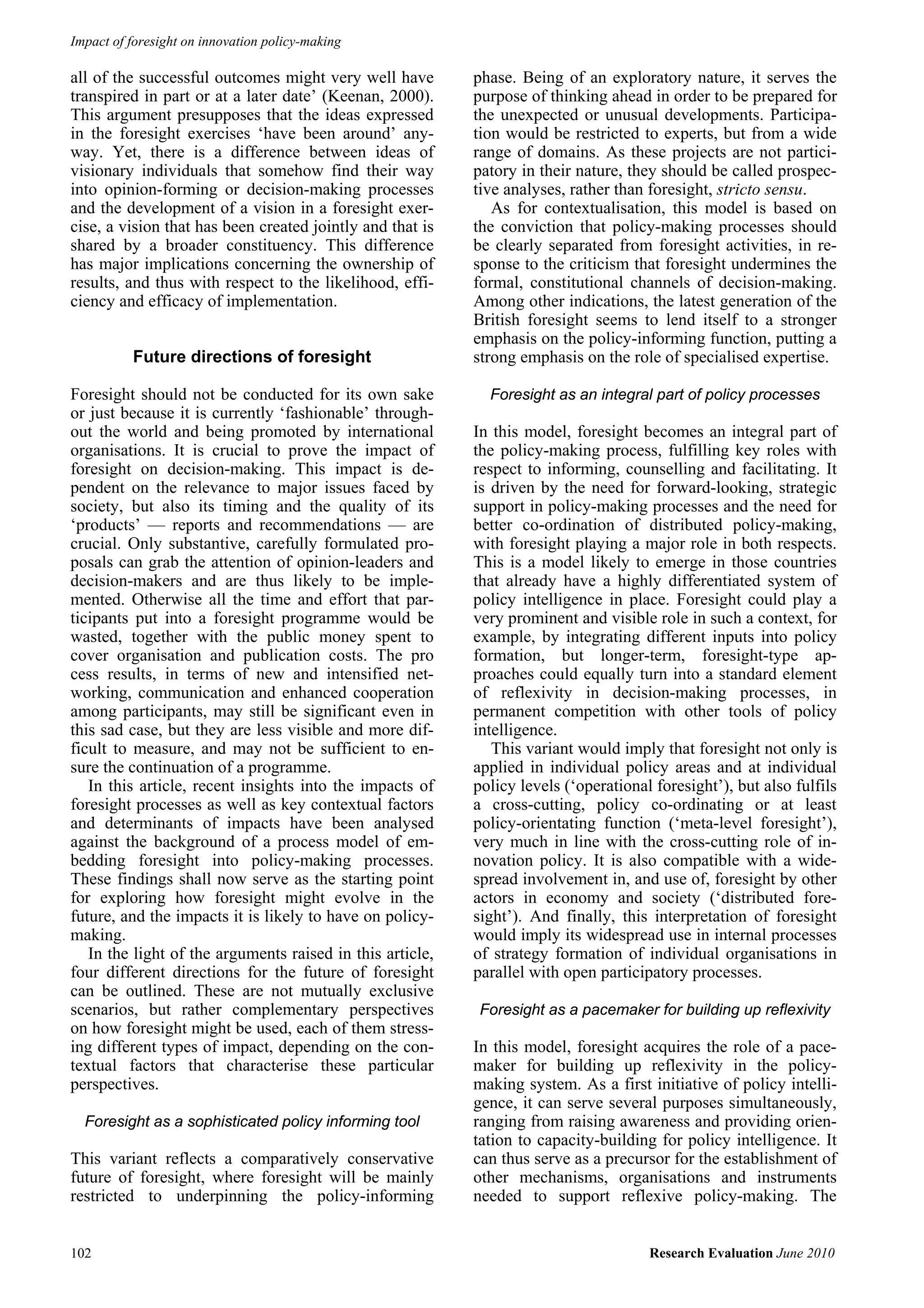 Impact of foresight on innovation policy-making

all of the successful outcomes might very well have        phase. Being of an exploratory nature, it serves the
transpired in part or at a later date’ (Keenan, 2000).     purpose of thinking ahead in order to be prepared for
This argument presupposes that the ideas expressed         the unexpected or unusual developments. Participa-
in the foresight exercises ‘have been around’ any-         tion would be restricted to experts, but from a wide
way. Yet, there is a difference between ideas of           range of domains. As these projects are not partici-
visionary individuals that somehow find their way          patory in their nature, they should be called prospec-
into opinion-forming or decision-making processes          tive analyses, rather than foresight, stricto sensu.
and the development of a vision in a foresight exer-          As for contextualisation, this model is based on
cise, a vision that has been created jointly and that is   the conviction that policy-making processes should
shared by a broader constituency. This difference          be clearly separated from foresight activities, in re-
has major implications concerning the ownership of         sponse to the criticism that foresight undermines the
results, and thus with respect to the likelihood, effi-    formal, constitutional channels of decision-making.
ciency and efficacy of implementation.                     Among other indications, the latest generation of the
                                                           British foresight seems to lend itself to a stronger
                                                           emphasis on the policy-informing function, putting a
          Future directions of foresight                   strong emphasis on the role of specialised expertise.

Foresight should not be conducted for its own sake           Foresight as an integral part of policy processes
or just because it is currently ‘fashionable’ through-
out the world and being promoted by international          In this model, foresight becomes an integral part of
organisations. It is crucial to prove the impact of        the policy-making process, fulfilling key roles with
foresight on decision-making. This impact is de-           respect to informing, counselling and facilitating. It
pendent on the relevance to major issues faced by          is driven by the need for forward-looking, strategic
society, but also its timing and the quality of its        support in policy-making processes and the need for
‘products’ — reports and recommendations — are             better co-ordination of distributed policy-making,
crucial. Only substantive, carefully formulated pro-       with foresight playing a major role in both respects.
posals can grab the attention of opinion-leaders and       This is a model likely to emerge in those countries
decision-makers and are thus likely to be imple-           that already have a highly differentiated system of
mented. Otherwise all the time and effort that par-        policy intelligence in place. Foresight could play a
ticipants put into a foresight programme would be          very prominent and visible role in such a context, for
wasted, together with the public money spent to            example, by integrating different inputs into policy
cover organisation and publication costs. The pro          formation, but longer-term, foresight-type ap-
cess results, in terms of new and intensified net-         proaches could equally turn into a standard element
working, communication and enhanced cooperation            of reflexivity in decision-making processes, in
among participants, may still be significant even in       permanent competition with other tools of policy
this sad case, but they are less visible and more dif-     intelligence.
ficult to measure, and may not be sufficient to en-           This variant would imply that foresight not only is
sure the continuation of a programme.                      applied in individual policy areas and at individual
   In this article, recent insights into the impacts of    policy levels (‘operational foresight’), but also fulfils
foresight processes as well as key contextual factors      a cross-cutting, policy co-ordinating or at least
and determinants of impacts have been analysed             policy-orientating function (‘meta-level foresight’),
against the background of a process model of em-           very much in line with the cross-cutting role of in-
bedding foresight into policy-making processes.            novation policy. It is also compatible with a wide-
These findings shall now serve as the starting point       spread involvement in, and use of, foresight by other
for exploring how foresight might evolve in the            actors in economy and society (‘distributed fore-
future, and the impacts it is likely to have on policy-    sight’). And finally, this interpretation of foresight
making.                                                    would imply its widespread use in internal processes
   In the light of the arguments raised in this article,   of strategy formation of individual organisations in
four different directions for the future of foresight      parallel with open participatory processes.
can be outlined. These are not mutually exclusive
scenarios, but rather complementary perspectives           Foresight as a pacemaker for building up reflexivity
on how foresight might be used, each of them stress-
ing different types of impact, depending on the con-       In this model, foresight acquires the role of a pace-
textual factors that characterise these particular         maker for building up reflexivity in the policy-
perspectives.                                              making system. As a first initiative of policy intelli-
                                                           gence, it can serve several purposes simultaneously,
  Foresight as a sophisticated policy informing tool       ranging from raising awareness and providing orien-
                                                           tation to capacity-building for policy intelligence. It
This variant reflects a comparatively conservative         can thus serve as a precursor for the establishment of
future of foresight, where foresight will be mainly        other mechanisms, organisations and instruments
restricted to underpinning the policy-informing            needed to support reflexive policy-making. The


102                                                                                   Research Evaluation June 2010
 