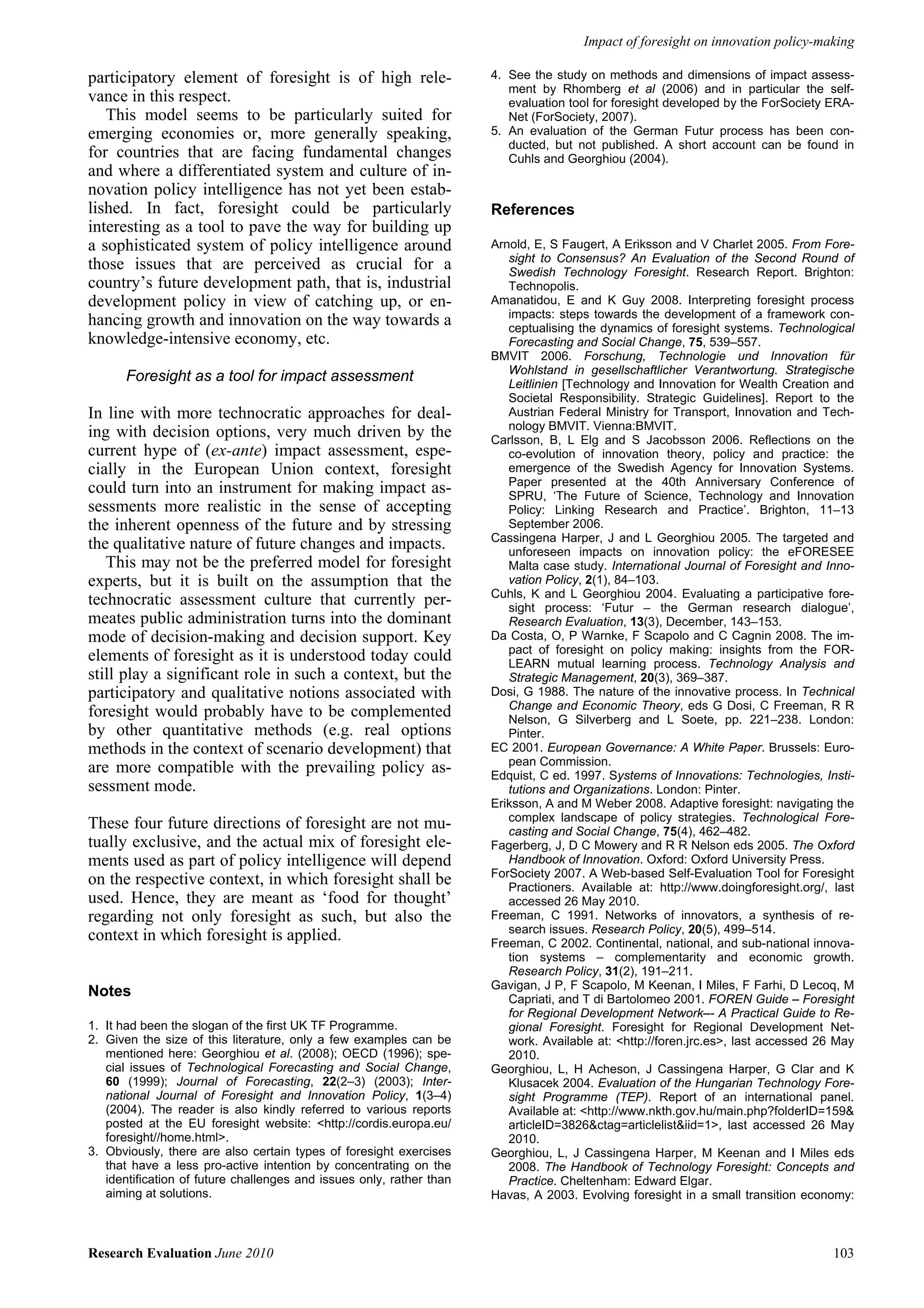 Impact of foresight on innovation policy-making

participatory element of foresight is of high rele-                   4. See the study on methods and dimensions of impact assess-
                                                                         ment by Rhomberg et al (2006) and in particular the self-
vance in this respect.                                                   evaluation tool for foresight developed by the ForSociety ERA-
   This model seems to be particularly suited for                        Net (ForSociety, 2007).
emerging economies or, more generally speaking,                       5. An evaluation of the German Futur process has been con-
                                                                         ducted, but not published. A short account can be found in
for countries that are facing fundamental changes                        Cuhls and Georghiou (2004).
and where a differentiated system and culture of in-
novation policy intelligence has not yet been estab-
lished. In fact, foresight could be particularly                      References
interesting as a tool to pave the way for building up
a sophisticated system of policy intelligence around                  Arnold, E, S Faugert, A Eriksson and V Charlet 2005. From Fore-
                                                                         sight to Consensus? An Evaluation of the Second Round of
those issues that are perceived as crucial for a                         Swedish Technology Foresight. Research Report. Brighton:
country’s future development path, that is, industrial                   Technopolis.
development policy in view of catching up, or en-                     Amanatidou, E and K Guy 2008. Interpreting foresight process
                                                                         impacts: steps towards the development of a framework con-
hancing growth and innovation on the way towards a                       ceptualising the dynamics of foresight systems. Technological
knowledge-intensive economy, etc.                                        Forecasting and Social Change, 75, 539–557.
                                                                      BMVIT 2006. Forschung, Technologie und Innovation für
                                                                         Wohlstand in gesellschaftlicher Verantwortung. Strategische
      Foresight as a tool for impact assessment                          Leitlinien [Technology and Innovation for Wealth Creation and
                                                                         Societal Responsibility. Strategic Guidelines]. Report to the
In line with more technocratic approaches for deal-                      Austrian Federal Ministry for Transport, Innovation and Tech-
                                                                         nology BMVIT. Vienna:BMVIT.
ing with decision options, very much driven by the                    Carlsson, B, L Elg and S Jacobsson 2006. Reflections on the
current hype of (ex-ante) impact assessment, espe-                       co-evolution of innovation theory, policy and practice: the
cially in the European Union context, foresight                          emergence of the Swedish Agency for Innovation Systems.
                                                                         Paper presented at the 40th Anniversary Conference of
could turn into an instrument for making impact as-                      SPRU, ‘The Future of Science, Technology and Innovation
sessments more realistic in the sense of accepting                       Policy: Linking Research and Practice’. Brighton, 11–13
the inherent openness of the future and by stressing                     September 2006.
                                                                      Cassingena Harper, J and L Georghiou 2005. The targeted and
the qualitative nature of future changes and impacts.                    unforeseen impacts on innovation policy: the eFORESEE
   This may not be the preferred model for foresight                     Malta case study. International Journal of Foresight and Inno-
experts, but it is built on the assumption that the                      vation Policy, 2(1), 84–103.
                                                                      Cuhls, K and L Georghiou 2004. Evaluating a participative fore-
technocratic assessment culture that currently per-                      sight process: ‘Futur – the German research dialogue’,
meates public administration turns into the dominant                     Research Evaluation, 13(3), December, 143–153.
mode of decision-making and decision support. Key                     Da Costa, O, P Warnke, F Scapolo and C Cagnin 2008. The im-
                                                                         pact of foresight on policy making: insights from the FOR-
elements of foresight as it is understood today could                    LEARN mutual learning process. Technology Analysis and
still play a significant role in such a context, but the                 Strategic Management, 20(3), 369–387.
participatory and qualitative notions associated with                 Dosi, G 1988. The nature of the innovative process. In Technical
                                                                         Change and Economic Theory, eds G Dosi, C Freeman, R R
foresight would probably have to be complemented                         Nelson, G Silverberg and L Soete, pp. 221–238. London:
by other quantitative methods (e.g. real options                         Pinter.
methods in the context of scenario development) that                  EC 2001. European Governance: A White Paper. Brussels: Euro-
                                                                         pean Commission.
are more compatible with the prevailing policy as-                    Edquist, C ed. 1997. Systems of Innovations: Technologies, Insti-
sessment mode.                                                           tutions and Organizations. London: Pinter.
                                                                      Eriksson, A and M Weber 2008. Adaptive foresight: navigating the
                                                                         complex landscape of policy strategies. Technological Fore-
These four future directions of foresight are not mu-                    casting and Social Change, 75(4), 462–482.
tually exclusive, and the actual mix of foresight ele-                Fagerberg, J, D C Mowery and R R Nelson eds 2005. The Oxford
ments used as part of policy intelligence will depend                    Handbook of Innovation. Oxford: Oxford University Press.
                                                                      ForSociety 2007. A Web-based Self-Evaluation Tool for Foresight
on the respective context, in which foresight shall be                   Practioners. Available at: http://www.doingforesight.org/, last
used. Hence, they are meant as ‘food for thought’                        accessed 26 May 2010.
regarding not only foresight as such, but also the                    Freeman, C 1991. Networks of innovators, a synthesis of re-
                                                                         search issues. Research Policy, 20(5), 499–514.
context in which foresight is applied.                                Freeman, C 2002. Continental, national, and sub-national innova-
                                                                         tion systems – complementarity and economic growth.
                                                                         Research Policy, 31(2), 191–211.
                                                                      Gavigan, J P, F Scapolo, M Keenan, I Miles, F Farhi, D Lecoq, M
Notes                                                                    Capriati, and T di Bartolomeo 2001. FOREN Guide – Foresight
                                                                         for Regional Development Network–- A Practical Guide to Re-
1. It had been the slogan of the first UK TF Programme.                  gional Foresight. Foresight for Regional Development Net-
2. Given the size of this literature, only a few examples can be         work. Available at: <http://foren.jrc.es>, last accessed 26 May
   mentioned here: Georghiou et al. (2008); OECD (1996); spe-            2010.
   cial issues of Technological Forecasting and Social Change,        Georghiou, L, H Acheson, J Cassingena Harper, G Clar and K
   60 (1999); Journal of Forecasting, 22(2–3) (2003); Inter-             Klusacek 2004. Evaluation of the Hungarian Technology Fore-
   national Journal of Foresight and Innovation Policy, 1(3–4)           sight Programme (TEP). Report of an international panel.
   (2004). The reader is also kindly referred to various reports         Available at: <http://www.nkth.gov.hu/main.php?folderID=159&
   posted at the EU foresight website: <http://cordis.europa.eu/         articleID=3826&ctag=articlelist&iid=1>, last accessed 26 May
   foresight//home.html>.                                                2010.
3. Obviously, there are also certain types of foresight exercises     Georghiou, L, J Cassingena Harper, M Keenan and I Miles eds
   that have a less pro-active intention by concentrating on the         2008. The Handbook of Technology Foresight: Concepts and
   identification of future challenges and issues only, rather than      Practice. Cheltenham: Edward Elgar.
   aiming at solutions.                                               Havas, A 2003. Evolving foresight in a small transition economy:



Research Evaluation June 2010                                                                                                       103
 