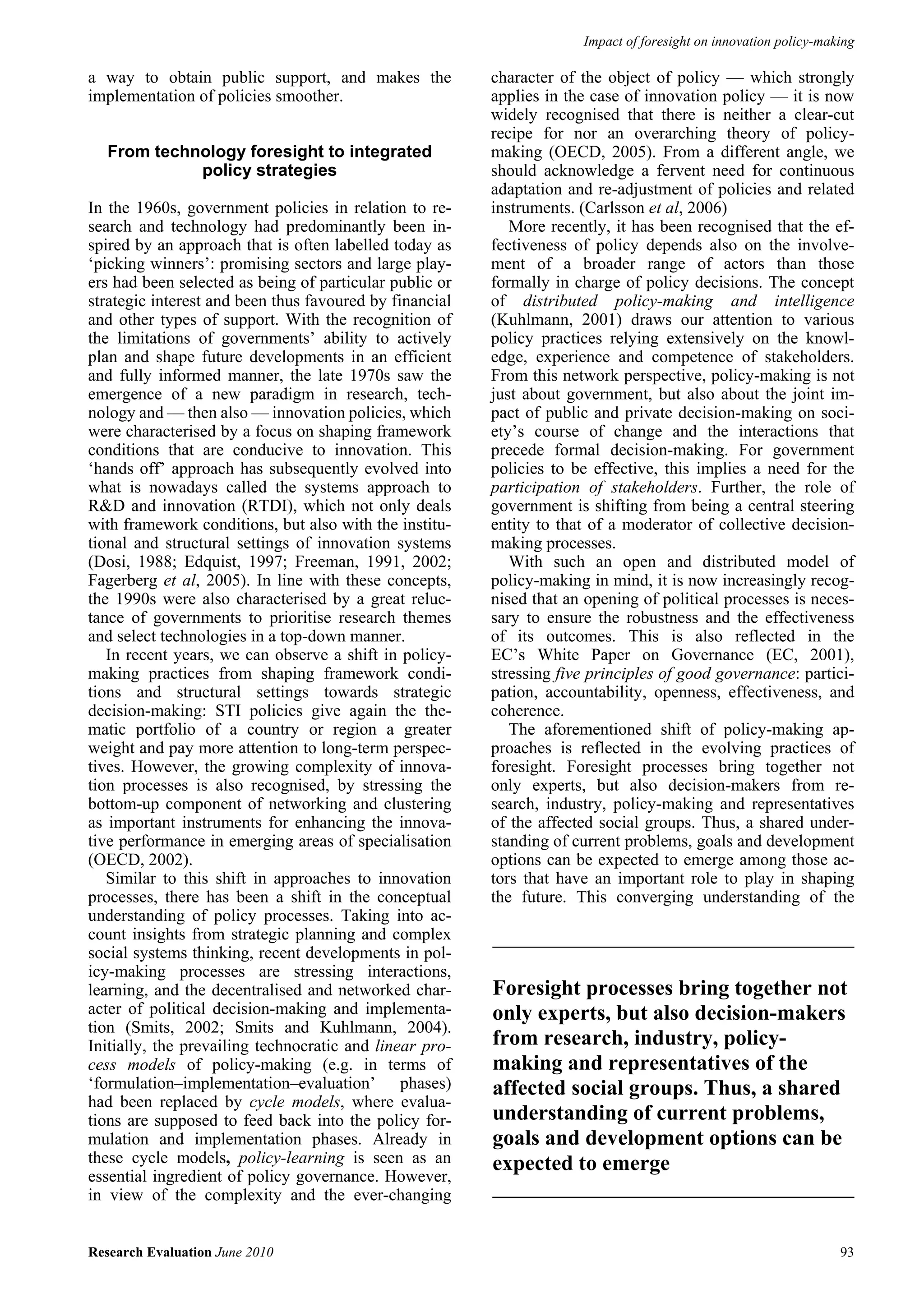 Impact of foresight on innovation policy-making

a way to obtain public support, and makes the            character of the object of policy — which strongly
implementation of policies smoother.                     applies in the case of innovation policy — it is now
                                                         widely recognised that there is neither a clear-cut
                                                         recipe for nor an overarching theory of policy-
   From technology foresight to integrated               making (OECD, 2005). From a different angle, we
             policy strategies                           should acknowledge a fervent need for continuous
                                                         adaptation and re-adjustment of policies and related
In the 1960s, government policies in relation to re-     instruments. (Carlsson et al, 2006)
search and technology had predominantly been in-            More recently, it has been recognised that the ef-
spired by an approach that is often labelled today as    fectiveness of policy depends also on the involve-
‘picking winners’: promising sectors and large play-     ment of a broader range of actors than those
ers had been selected as being of particular public or   formally in charge of policy decisions. The concept
strategic interest and been thus favoured by financial   of distributed policy-making and intelligence
and other types of support. With the recognition of      (Kuhlmann, 2001) draws our attention to various
the limitations of governments’ ability to actively      policy practices relying extensively on the knowl-
plan and shape future developments in an efficient       edge, experience and competence of stakeholders.
and fully informed manner, the late 1970s saw the        From this network perspective, policy-making is not
emergence of a new paradigm in research, tech-           just about government, but also about the joint im-
nology and — then also — innovation policies, which      pact of public and private decision-making on soci-
were characterised by a focus on shaping framework       ety’s course of change and the interactions that
conditions that are conducive to innovation. This        precede formal decision-making. For government
‘hands off’ approach has subsequently evolved into       policies to be effective, this implies a need for the
what is nowadays called the systems approach to          participation of stakeholders. Further, the role of
R&D and innovation (RTDI), which not only deals          government is shifting from being a central steering
with framework conditions, but also with the institu-    entity to that of a moderator of collective decision-
tional and structural settings of innovation systems     making processes.
(Dosi, 1988; Edquist, 1997; Freeman, 1991, 2002;            With such an open and distributed model of
Fagerberg et al, 2005). In line with these concepts,     policy-making in mind, it is now increasingly recog-
the 1990s were also characterised by a great reluc-      nised that an opening of political processes is neces-
tance of governments to prioritise research themes       sary to ensure the robustness and the effectiveness
and select technologies in a top-down manner.            of its outcomes. This is also reflected in the
   In recent years, we can observe a shift in policy-    EC’s White Paper on Governance (EC, 2001),
making practices from shaping framework condi-           stressing five principles of good governance: partici-
tions and structural settings towards strategic          pation, accountability, openness, effectiveness, and
decision-making: STI policies give again the the-        coherence.
matic portfolio of a country or region a greater            The aforementioned shift of policy-making ap-
weight and pay more attention to long-term perspec-      proaches is reflected in the evolving practices of
tives. However, the growing complexity of innova-        foresight. Foresight processes bring together not
tion processes is also recognised, by stressing the      only experts, but also decision-makers from re-
bottom-up component of networking and clustering         search, industry, policy-making and representatives
as important instruments for enhancing the innova-       of the affected social groups. Thus, a shared under-
tive performance in emerging areas of specialisation     standing of current problems, goals and development
(OECD, 2002).                                            options can be expected to emerge among those ac-
   Similar to this shift in approaches to innovation     tors that have an important role to play in shaping
processes, there has been a shift in the conceptual      the future. This converging understanding of the
understanding of policy processes. Taking into ac-
count insights from strategic planning and complex
social systems thinking, recent developments in pol-
icy-making processes are stressing interactions,
learning, and the decentralised and networked char-      Foresight processes bring together not
acter of political decision-making and implementa-       only experts, but also decision-makers
tion (Smits, 2002; Smits and Kuhlmann, 2004).
Initially, the prevailing technocratic and linear pro-   from research, industry, policy-
cess models of policy-making (e.g. in terms of           making and representatives of the
‘formulation–implementation–evaluation’ phases)          affected social groups. Thus, a shared
had been replaced by cycle models, where evalua-
tions are supposed to feed back into the policy for-     understanding of current problems,
mulation and implementation phases. Already in           goals and development options can be
these cycle models, policy-learning is seen as an        expected to emerge
essential ingredient of policy governance. However,
in view of the complexity and the ever-changing


Research Evaluation June 2010                                                                                     93
 