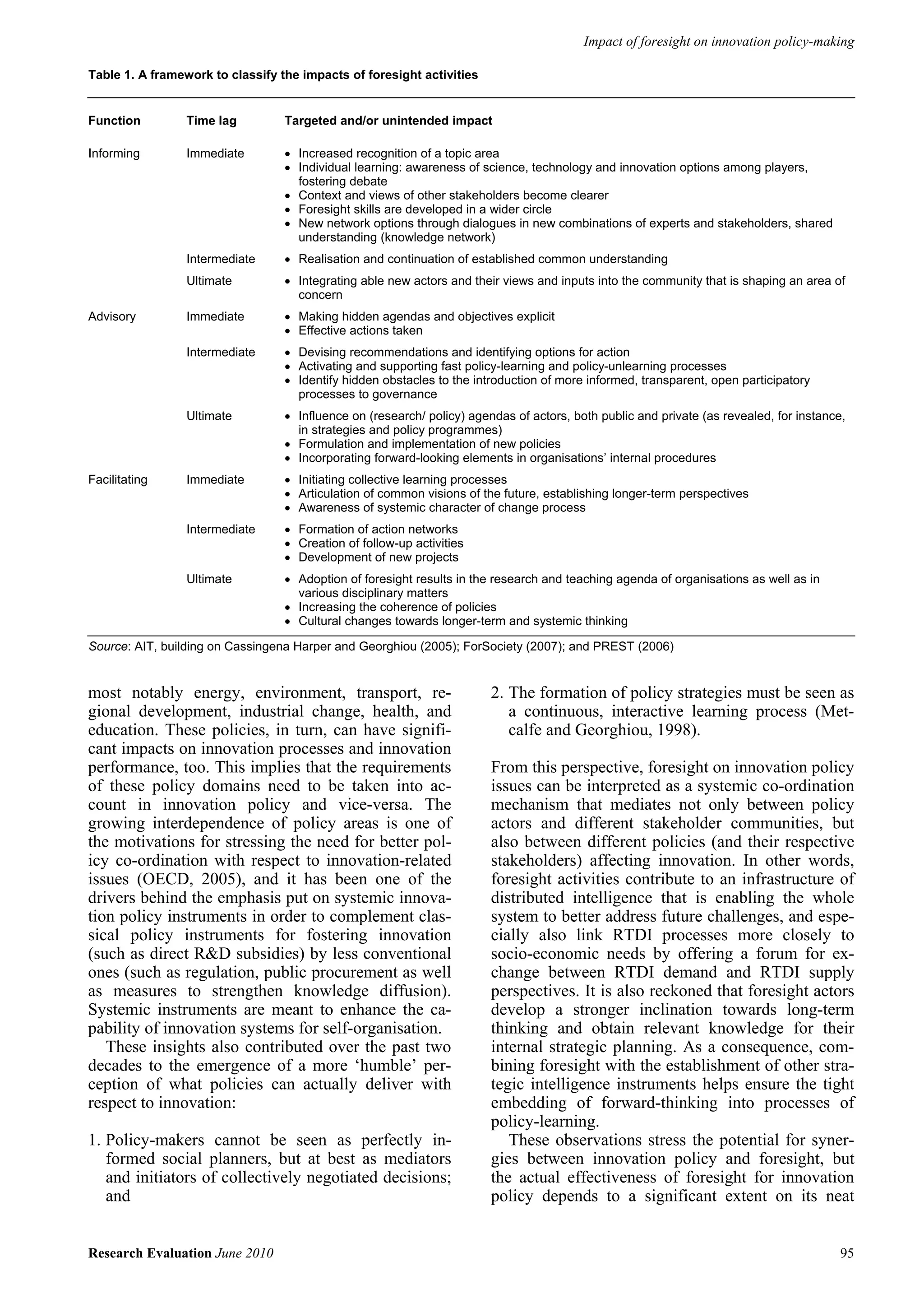 Impact of foresight on innovation policy-making

Table 1. A framework to classify the impacts of foresight activities


Function         Time lag         Targeted and/or unintended impact

Informing        Immediate        • Increased recognition of a topic area
                                  • Individual learning: awareness of science, technology and innovation options among players,
                                    fostering debate
                                  • Context and views of other stakeholders become clearer
                                  • Foresight skills are developed in a wider circle
                                  • New network options through dialogues in new combinations of experts and stakeholders, shared
                                    understanding (knowledge network)
                 Intermediate     • Realisation and continuation of established common understanding
                 Ultimate         • Integrating able new actors and their views and inputs into the community that is shaping an area of
                                    concern
Advisory         Immediate        • Making hidden agendas and objectives explicit
                                  • Effective actions taken
                 Intermediate     • Devising recommendations and identifying options for action
                                  • Activating and supporting fast policy-learning and policy-unlearning processes
                                  • Identify hidden obstacles to the introduction of more informed, transparent, open participatory
                                    processes to governance
                 Ultimate         • Influence on (research/ policy) agendas of actors, both public and private (as revealed, for instance,
                                    in strategies and policy programmes)
                                  • Formulation and implementation of new policies
                                  • Incorporating forward-looking elements in organisations’ internal procedures
Facilitating     Immediate        • Initiating collective learning processes
                                  • Articulation of common visions of the future, establishing longer-term perspectives
                                  • Awareness of systemic character of change process
                 Intermediate     • Formation of action networks
                                  • Creation of follow-up activities
                                  • Development of new projects
                 Ultimate         • Adoption of foresight results in the research and teaching agenda of organisations as well as in
                                    various disciplinary matters
                                  • Increasing the coherence of policies
                                  • Cultural changes towards longer-term and systemic thinking

Source: AIT, building on Cassingena Harper and Georghiou (2005); ForSociety (2007); and PREST (2006)


most notably energy, environment, transport, re-                        2. The formation of policy strategies must be seen as
gional development, industrial change, health, and                         a continuous, interactive learning process (Met-
education. These policies, in turn, can have signifi-                      calfe and Georghiou, 1998).
cant impacts on innovation processes and innovation
performance, too. This implies that the requirements                    From this perspective, foresight on innovation policy
of these policy domains need to be taken into ac-                       issues can be interpreted as a systemic co-ordination
count in innovation policy and vice-versa. The                          mechanism that mediates not only between policy
growing interdependence of policy areas is one of                       actors and different stakeholder communities, but
the motivations for stressing the need for better pol-                  also between different policies (and their respective
icy co-ordination with respect to innovation-related                    stakeholders) affecting innovation. In other words,
issues (OECD, 2005), and it has been one of the                         foresight activities contribute to an infrastructure of
drivers behind the emphasis put on systemic innova-                     distributed intelligence that is enabling the whole
tion policy instruments in order to complement clas-                    system to better address future challenges, and espe-
sical policy instruments for fostering innovation                       cially also link RTDI processes more closely to
(such as direct R&D subsidies) by less conventional                     socio-economic needs by offering a forum for ex-
ones (such as regulation, public procurement as well                    change between RTDI demand and RTDI supply
as measures to strengthen knowledge diffusion).                         perspectives. It is also reckoned that foresight actors
Systemic instruments are meant to enhance the ca-                       develop a stronger inclination towards long-term
pability of innovation systems for self-organisation.                   thinking and obtain relevant knowledge for their
   These insights also contributed over the past two                    internal strategic planning. As a consequence, com-
decades to the emergence of a more ‘humble’ per-                        bining foresight with the establishment of other stra-
ception of what policies can actually deliver with                      tegic intelligence instruments helps ensure the tight
respect to innovation:                                                  embedding of forward-thinking into processes of
                                                                        policy-learning.
1. Policy-makers cannot be seen as perfectly in-                           These observations stress the potential for syner-
   formed social planners, but at best as mediators                     gies between innovation policy and foresight, but
   and initiators of collectively negotiated decisions;                 the actual effectiveness of foresight for innovation
   and                                                                  policy depends to a significant extent on its neat


Research Evaluation June 2010                                                                                                            95
 