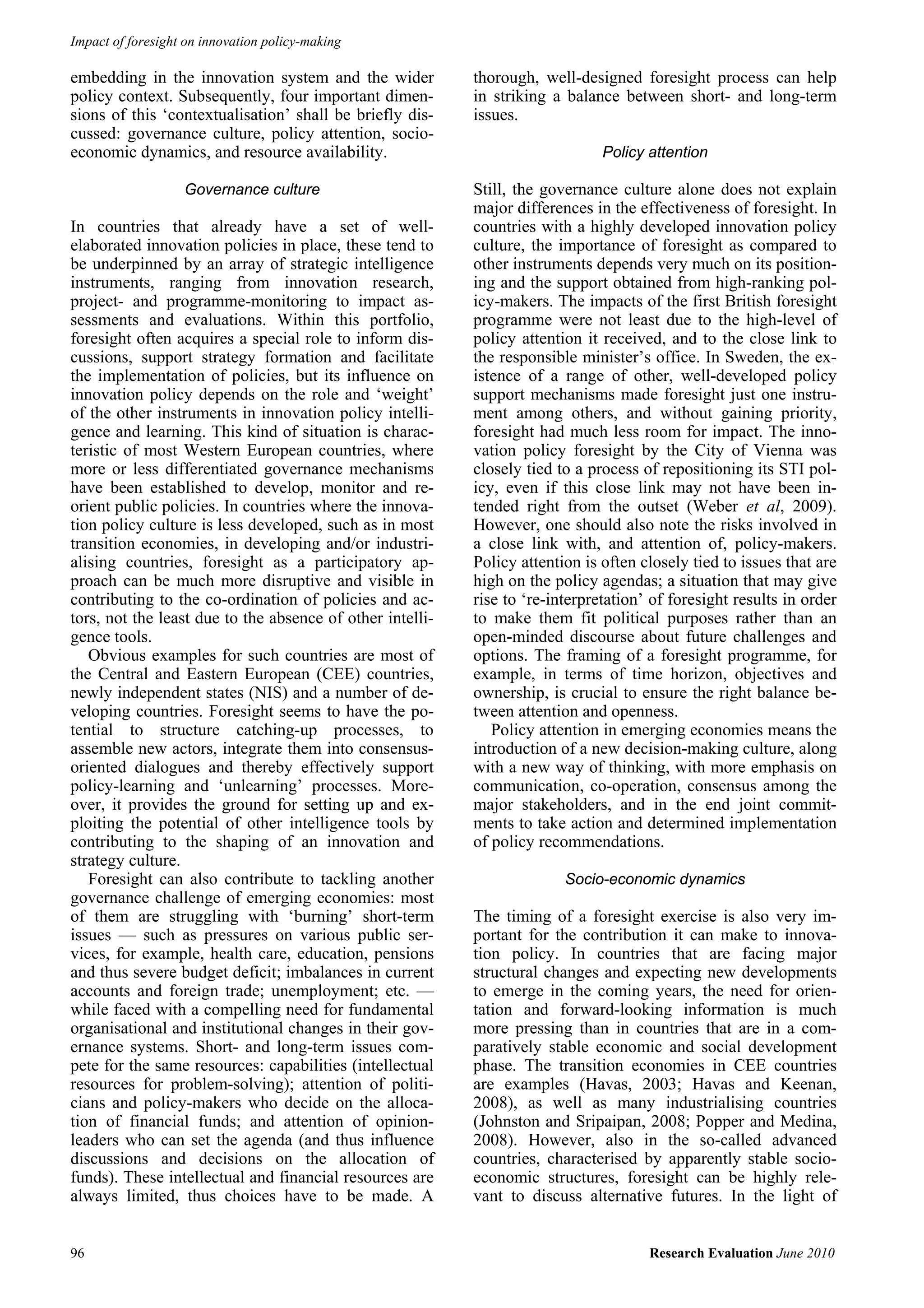 Impact of foresight on innovation policy-making

embedding in the innovation system and the wider           thorough, well-designed foresight process can help
policy context. Subsequently, four important dimen-        in striking a balance between short- and long-term
sions of this ‘contextualisation’ shall be briefly dis-    issues.
cussed: governance culture, policy attention, socio-
economic dynamics, and resource availability.                                  Policy attention

                   Governance culture                      Still, the governance culture alone does not explain
                                                           major differences in the effectiveness of foresight. In
In countries that already have a set of well-              countries with a highly developed innovation policy
elaborated innovation policies in place, these tend to     culture, the importance of foresight as compared to
be underpinned by an array of strategic intelligence       other instruments depends very much on its position-
instruments, ranging from innovation research,             ing and the support obtained from high-ranking pol-
project- and programme-monitoring to impact as-            icy-makers. The impacts of the first British foresight
sessments and evaluations. Within this portfolio,          programme were not least due to the high-level of
foresight often acquires a special role to inform dis-     policy attention it received, and to the close link to
cussions, support strategy formation and facilitate        the responsible minister’s office. In Sweden, the ex-
the implementation of policies, but its influence on       istence of a range of other, well-developed policy
innovation policy depends on the role and ‘weight’         support mechanisms made foresight just one instru-
of the other instruments in innovation policy intelli-     ment among others, and without gaining priority,
gence and learning. This kind of situation is charac-      foresight had much less room for impact. The inno-
teristic of most Western European countries, where         vation policy foresight by the City of Vienna was
more or less differentiated governance mechanisms          closely tied to a process of repositioning its STI pol-
have been established to develop, monitor and re-          icy, even if this close link may not have been in-
orient public policies. In countries where the innova-     tended right from the outset (Weber et al, 2009).
tion policy culture is less developed, such as in most     However, one should also note the risks involved in
transition economies, in developing and/or industri-       a close link with, and attention of, policy-makers.
alising countries, foresight as a participatory ap-        Policy attention is often closely tied to issues that are
proach can be much more disruptive and visible in          high on the policy agendas; a situation that may give
contributing to the co-ordination of policies and ac-      rise to ‘re-interpretation’ of foresight results in order
tors, not the least due to the absence of other intelli-   to make them fit political purposes rather than an
gence tools.                                               open-minded discourse about future challenges and
   Obvious examples for such countries are most of         options. The framing of a foresight programme, for
the Central and Eastern European (CEE) countries,          example, in terms of time horizon, objectives and
newly independent states (NIS) and a number of de-         ownership, is crucial to ensure the right balance be-
veloping countries. Foresight seems to have the po-        tween attention and openness.
tential to structure catching-up processes, to                Policy attention in emerging economies means the
assemble new actors, integrate them into consensus-        introduction of a new decision-making culture, along
oriented dialogues and thereby effectively support         with a new way of thinking, with more emphasis on
policy-learning and ‘unlearning’ processes. More-          communication, co-operation, consensus among the
over, it provides the ground for setting up and ex-        major stakeholders, and in the end joint commit-
ploiting the potential of other intelligence tools by      ments to take action and determined implementation
contributing to the shaping of an innovation and           of policy recommendations.
strategy culture.
   Foresight can also contribute to tackling another                     Socio-economic dynamics
governance challenge of emerging economies: most
of them are struggling with ‘burning’ short-term           The timing of a foresight exercise is also very im-
issues — such as pressures on various public ser-          portant for the contribution it can make to innova-
vices, for example, health care, education, pensions       tion policy. In countries that are facing major
and thus severe budget deficit; imbalances in current      structural changes and expecting new developments
accounts and foreign trade; unemployment; etc. —           to emerge in the coming years, the need for orien-
while faced with a compelling need for fundamental         tation and forward-looking information is much
organisational and institutional changes in their gov-     more pressing than in countries that are in a com-
ernance systems. Short- and long-term issues com-          paratively stable economic and social development
pete for the same resources: capabilities (intellectual    phase. The transition economies in CEE countries
resources for problem-solving); attention of politi-       are examples (Havas, 2003; Havas and Keenan,
cians and policy-makers who decide on the alloca-          2008), as well as many industrialising countries
tion of financial funds; and attention of opinion-         (Johnston and Sripaipan, 2008; Popper and Medina,
leaders who can set the agenda (and thus influence         2008). However, also in the so-called advanced
discussions and decisions on the allocation of             countries, characterised by apparently stable socio-
funds). These intellectual and financial resources are     economic structures, foresight can be highly rele-
always limited, thus choices have to be made. A            vant to discuss alternative futures. In the light of


96                                                                                    Research Evaluation June 2010
 