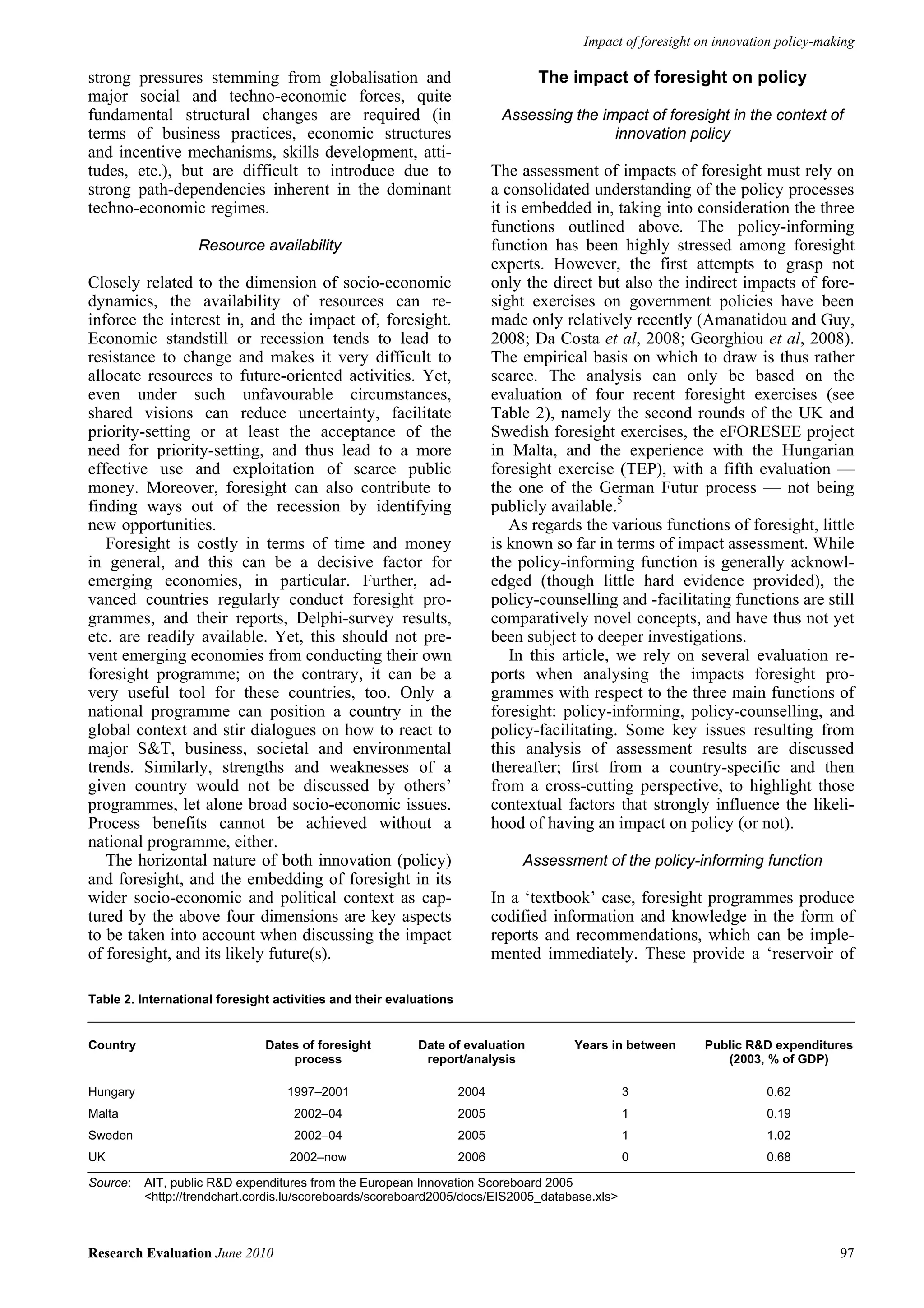 Impact of foresight on innovation policy-making

strong pressures stemming from globalisation and                                  The impact of foresight on policy
major social and techno-economic forces, quite
fundamental structural changes are required (in                             Assessing the impact of foresight in the context of
terms of business practices, economic structures                                            innovation policy
and incentive mechanisms, skills development, atti-
tudes, etc.), but are difficult to introduce due to                        The assessment of impacts of foresight must rely on
strong path-dependencies inherent in the dominant                          a consolidated understanding of the policy processes
techno-economic regimes.                                                   it is embedded in, taking into consideration the three
                                                                           functions outlined above. The policy-informing
                   Resource availability                                   function has been highly stressed among foresight
                                                                           experts. However, the first attempts to grasp not
Closely related to the dimension of socio-economic                         only the direct but also the indirect impacts of fore-
dynamics, the availability of resources can re-                            sight exercises on government policies have been
inforce the interest in, and the impact of, foresight.                     made only relatively recently (Amanatidou and Guy,
Economic standstill or recession tends to lead to                          2008; Da Costa et al, 2008; Georghiou et al, 2008).
resistance to change and makes it very difficult to                        The empirical basis on which to draw is thus rather
allocate resources to future-oriented activities. Yet,                     scarce. The analysis can only be based on the
even under such unfavourable circumstances,                                evaluation of four recent foresight exercises (see
shared visions can reduce uncertainty, facilitate                          Table 2), namely the second rounds of the UK and
priority-setting or at least the acceptance of the                         Swedish foresight exercises, the eFORESEE project
need for priority-setting, and thus lead to a more                         in Malta, and the experience with the Hungarian
effective use and exploitation of scarce public                            foresight exercise (TEP), with a fifth evaluation —
money. Moreover, foresight can also contribute to                          the one of the German Futur process — not being
finding ways out of the recession by identifying                           publicly available.5
new opportunities.                                                             As regards the various functions of foresight, little
   Foresight is costly in terms of time and money                          is known so far in terms of impact assessment. While
in general, and this can be a decisive factor for                          the policy-informing function is generally acknowl-
emerging economies, in particular. Further, ad-                            edged (though little hard evidence provided), the
vanced countries regularly conduct foresight pro-                          policy-counselling and -facilitating functions are still
grammes, and their reports, Delphi-survey results,                         comparatively novel concepts, and have thus not yet
etc. are readily available. Yet, this should not pre-                      been subject to deeper investigations.
vent emerging economies from conducting their own                              In this article, we rely on several evaluation re-
foresight programme; on the contrary, it can be a                          ports when analysing the impacts foresight pro-
very useful tool for these countries, too. Only a                          grammes with respect to the three main functions of
national programme can position a country in the                           foresight: policy-informing, policy-counselling, and
global context and stir dialogues on how to react to                       policy-facilitating. Some key issues resulting from
major S&T, business, societal and environmental                            this analysis of assessment results are discussed
trends. Similarly, strengths and weaknesses of a                           thereafter; first from a country-specific and then
given country would not be discussed by others’                            from a cross-cutting perspective, to highlight those
programmes, let alone broad socio-economic issues.                         contextual factors that strongly influence the likeli-
Process benefits cannot be achieved without a                              hood of having an impact on policy (or not).
national programme, either.
   The horizontal nature of both innovation (policy)                           Assessment of the policy-informing function
and foresight, and the embedding of foresight in its
wider socio-economic and political context as cap-                         In a ‘textbook’ case, foresight programmes produce
tured by the above four dimensions are key aspects                         codified information and knowledge in the form of
to be taken into account when discussing the impact                        reports and recommendations, which can be imple-
of foresight, and its likely future(s).                                    mented immediately. These provide a ‘reservoir of

Table 2. International foresight activities and their evaluations


Country                        Dates of foresight         Date of evaluation            Years in between      Public R&D expenditures
                                   process                 report/analysis                                       (2003, % of GDP)

Hungary                            1997–2001                        2004                       3                        0.62
Malta                               2002–04                         2005                       1                        0.19
Sweden                              2002–04                         2005                       1                        1.02
UK                                 2002–now                         2006                       0                        0.68

Source:   AIT, public R&D expenditures from the European Innovation Scoreboard 2005
          <http://trendchart.cordis.lu/scoreboards/scoreboard2005/docs/EIS2005_database.xls>



Research Evaluation June 2010                                                                                                        97
 