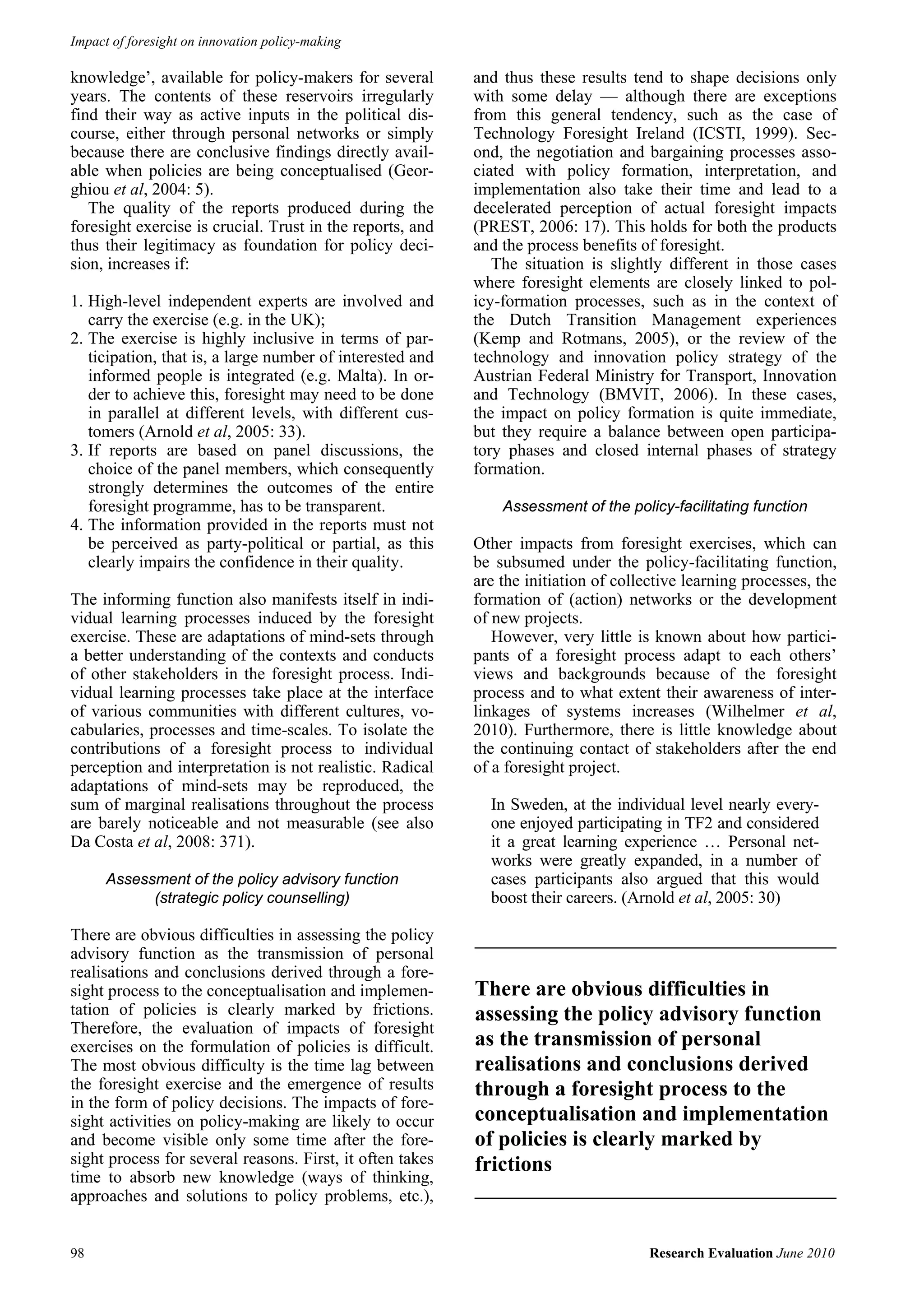 Impact of foresight on innovation policy-making

knowledge’, available for policy-makers for several        and thus these results tend to shape decisions only
years. The contents of these reservoirs irregularly        with some delay — although there are exceptions
find their way as active inputs in the political dis-      from this general tendency, such as the case of
course, either through personal networks or simply         Technology Foresight Ireland (ICSTI, 1999). Sec-
because there are conclusive findings directly avail-      ond, the negotiation and bargaining processes asso-
able when policies are being conceptualised (Geor-         ciated with policy formation, interpretation, and
ghiou et al, 2004: 5).                                     implementation also take their time and lead to a
   The quality of the reports produced during the          decelerated perception of actual foresight impacts
foresight exercise is crucial. Trust in the reports, and   (PREST, 2006: 17). This holds for both the products
thus their legitimacy as foundation for policy deci-       and the process benefits of foresight.
sion, increases if:                                           The situation is slightly different in those cases
                                                           where foresight elements are closely linked to pol-
1. High-level independent experts are involved and         icy-formation processes, such as in the context of
   carry the exercise (e.g. in the UK);                    the Dutch Transition Management experiences
2. The exercise is highly inclusive in terms of par-       (Kemp and Rotmans, 2005), or the review of the
   ticipation, that is, a large number of interested and   technology and innovation policy strategy of the
   informed people is integrated (e.g. Malta). In or-      Austrian Federal Ministry for Transport, Innovation
   der to achieve this, foresight may need to be done      and Technology (BMVIT, 2006). In these cases,
   in parallel at different levels, with different cus-    the impact on policy formation is quite immediate,
   tomers (Arnold et al, 2005: 33).                        but they require a balance between open participa-
3. If reports are based on panel discussions, the          tory phases and closed internal phases of strategy
   choice of the panel members, which consequently         formation.
   strongly determines the outcomes of the entire
   foresight programme, has to be transparent.                 Assessment of the policy-facilitating function
4. The information provided in the reports must not
   be perceived as party-political or partial, as this     Other impacts from foresight exercises, which can
   clearly impairs the confidence in their quality.        be subsumed under the policy-facilitating function,
                                                           are the initiation of collective learning processes, the
The informing function also manifests itself in indi-      formation of (action) networks or the development
vidual learning processes induced by the foresight         of new projects.
exercise. These are adaptations of mind-sets through          However, very little is known about how partici-
a better understanding of the contexts and conducts        pants of a foresight process adapt to each others’
of other stakeholders in the foresight process. Indi-      views and backgrounds because of the foresight
vidual learning processes take place at the interface      process and to what extent their awareness of inter-
of various communities with different cultures, vo-        linkages of systems increases (Wilhelmer et al,
cabularies, processes and time-scales. To isolate the      2010). Furthermore, there is little knowledge about
contributions of a foresight process to individual         the continuing contact of stakeholders after the end
perception and interpretation is not realistic. Radical    of a foresight project.
adaptations of mind-sets may be reproduced, the
sum of marginal realisations throughout the process          In Sweden, at the individual level nearly every-
are barely noticeable and not measurable (see also           one enjoyed participating in TF2 and considered
Da Costa et al, 2008: 371).                                  it a great learning experience … Personal net-
                                                             works were greatly expanded, in a number of
      Assessment of the policy advisory function             cases participants also argued that this would
            (strategic policy counselling)                   boost their careers. (Arnold et al, 2005: 30)

There are obvious difficulties in assessing the policy
advisory function as the transmission of personal
realisations and conclusions derived through a fore-
sight process to the conceptualisation and implemen-       There are obvious difficulties in
tation of policies is clearly marked by frictions.         assessing the policy advisory function
Therefore, the evaluation of impacts of foresight
exercises on the formulation of policies is difficult.     as the transmission of personal
The most obvious difficulty is the time lag between        realisations and conclusions derived
the foresight exercise and the emergence of results        through a foresight process to the
in the form of policy decisions. The impacts of fore-
sight activities on policy-making are likely to occur      conceptualisation and implementation
and become visible only some time after the fore-          of policies is clearly marked by
sight process for several reasons. First, it often takes   frictions
time to absorb new knowledge (ways of thinking,
approaches and solutions to policy problems, etc.),


98                                                                                    Research Evaluation June 2010
 
