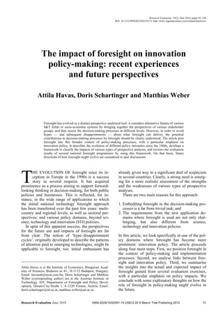 Research Evaluation, 19(2), June 2010, pages 91–104
                                                                     DOI: 10.3152/095820210X510133; http://www.ingentaconnect.com/content/beech/rev




              The impact of foresight on innovation
               policy-making: recent experiences
                    and future perspectives

           Attila Havas, Doris Schartinger and Matthias Weber


               Foresight has evolved as a distinct prospective analytical tool: it considers alternative futures of various
               S&T fields or socio-economic systems by bringing together the perspectives of various stakeholder
               groups, and thus assists the decision-making processes at different levels. However, in order to avoid
               hypes — and subsequent disappointments — about what foresight can deliver, the potential
               contributions to decision-making processes by foresight should be clearly understood. The article puts
               foresight into this broader context of policy-making processes, with a particular emphasis on
               innovation policy. It describes the evolution of different policy rationales since the 1960s, develops a
               framework to classify the impacts of various types of prospective analyses, and reviews the evaluation
               results of several national foresight programmes by using this framework. On that basis, future
               directions of how foresight might evolve are considered to spur discussions.




T      HE EVOLUTION OF foresight since its in-
       ception in Europe in the 1990s is a success
       story in several respects. It has acquired
prominence as a process aiming to support forward-
looking thinking in decision-making, for both public
                                                                        already given way to a significant deal of scepticism
                                                                        in several countries. Clearly, a strong need is emerg-
                                                                        ing for a more realistic assessment of the strengths
                                                                        and the weaknesses of various types of prospective
                                                                        analyses.
policies and businesses. This is reflected, for in-                        There are two main reasons for this approach:
stance, in the wide range of applications to which
the initial national technology foresight approach                      1. Embedding foresight in the decision-making pro-
has been transferred over the past few years: multi-                       cesses is a far from trivial task; and
country and regional levels; as well as sectoral per-                   2. The requirements from the new application do-
spectives; and various policy domains, beyond sci-                         mains where foresight is used are not only chal-
ence, technology and innovation (STI) policies.                            lenging, but also different from science,
   In spite of this apparent success, the perspectives                     technology and innovation policies.
for the future use and impacts of foresight are far
from clear. The notion of ‘hype–disappointment                          In this article, we look specifically at one of the pol-
cycles’, originally developed to describe the patterns                  icy domains where foresight has become more
of attention paid to emerging technologies, might be                    prominent: innovation policy. The article proceeds
applicable to foresight, too: initial enthusiasm has                    along four main steps. First, we position foresight in
                                                                        the context of policy-making and implementation
                                                                        processes. Second, we analyse links between fore-
                                                                        sight and innovation policy. Third, we summarise
Attila Havas is at the Institute of Economics, Hungarian Acad-          the insights into the actual and expected impact of
emy of Sciences, Budaorsi ut 45., H-1112 Budapest, Hungary;             foresight gained from several evaluation exercises,
Email: havasatt@econ.core.hu; Doris Schartinger and Matthias            with a particular emphasis on policy impacts. We
Weber (corresponding author) are at the Austrian Institute of
Technology AIT, Department of Foresight and Policy Devel-               conclude with some exploratory thoughts on how the
opment, Donau-City-Straße 1, A-1220 Vienna, Austria; Email:             role of foresight in policy-making might evolve in
doris.schartinger@ait.ac.at; matthias.weber@ait.ac.at.                  the future.


Research Evaluation June 2010                       0958-2029/10/02091-14 US$12.00 © Beech Tree Publishing 2010                                 91
 