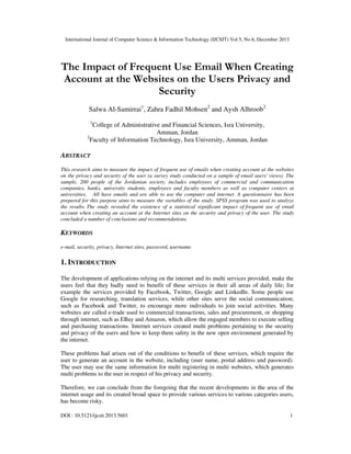 International Journal of Computer Science & Information Technology (IJCSIT) Vol 5, No 6, December 2013

The Impact of Frequent Use Email When Creating
Account at the Websites on the Users Privacy and
Security
Salwa Al-Samirrai1, Zahra Fadhil Mohsen2 and Aysh Alhroob2
1

College of Administrative and Financial Sciences, Isra University,
Amman, Jordan
2
Faculty of Information Technology, Isra University, Amman, Jordan

ABSTRACT
This research aims to measure the impact of frequent use of emails when creating account at the websites
on the privacy and security of the user (a survey study conducted on a sample of email users' views). The
sample, 200 people of the Jordanian society, includes employees of commercial and communication
companies, banks, university students, employees and faculty members as well as computer centers at
universities. All have emails and are able to use the computer and internet. A questionnaire has been
prepared for this purpose aims to measure the variables of the study. SPSS program was used to analyze
the results. The study revealed the existence of a statistical significant impact of frequent use of email
account when creating an account at the Internet sites on the security and privacy of the user. The study
concluded a number of conclusions and recommendations.

KEYWORDS
e-mail, security, privacy, Internet sites, password, username.

1. INTRODUCTION
The development of applications relying on the internet and its multi services provided, make the
users feel that they badly need to benefit of these services in their all areas of daily life; for
example the services provided by Facebook, Twitter, Google and LinkedIn. Some people use
Google for researching, translation services, while other sites serve the social communication;
such as Facebook and Twitter, to encourage more individuals to join social activities. Many
websites are called e-trade used to commercial transactions, sales and procurement, or shopping
through internet, such as EBay and Amazon, which allow the engaged members to execute selling
and purchasing transactions. Internet services created multi problems pertaining to the security
and privacy of the users and how to keep them safety in the new open environment generated by
the internet.
These problems had arisen out of the conditions to benefit of these services, which require the
user to generate an account in the website, including (user name, postal address and password).
The user may use the same information for multi registering in multi websites, which generates
multi problems to the user in respect of his privacy and security.
Therefore, we can conclude from the foregoing that the recent developments in the area of the
internet usage and its created broad space to provide various services to various categories users,
has become risky.
DOI : 10.5121/ijcsit.2013.5601

1

 