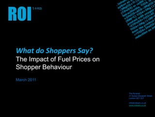 What do Shoppers Say? The Impact of Fuel Prices on  Shopper Behaviour March 2011 The Pyramid 31 Queen Elizabeth Street London SE1 2LP info@roiteam.co.uk www.roiteam.co.uk 