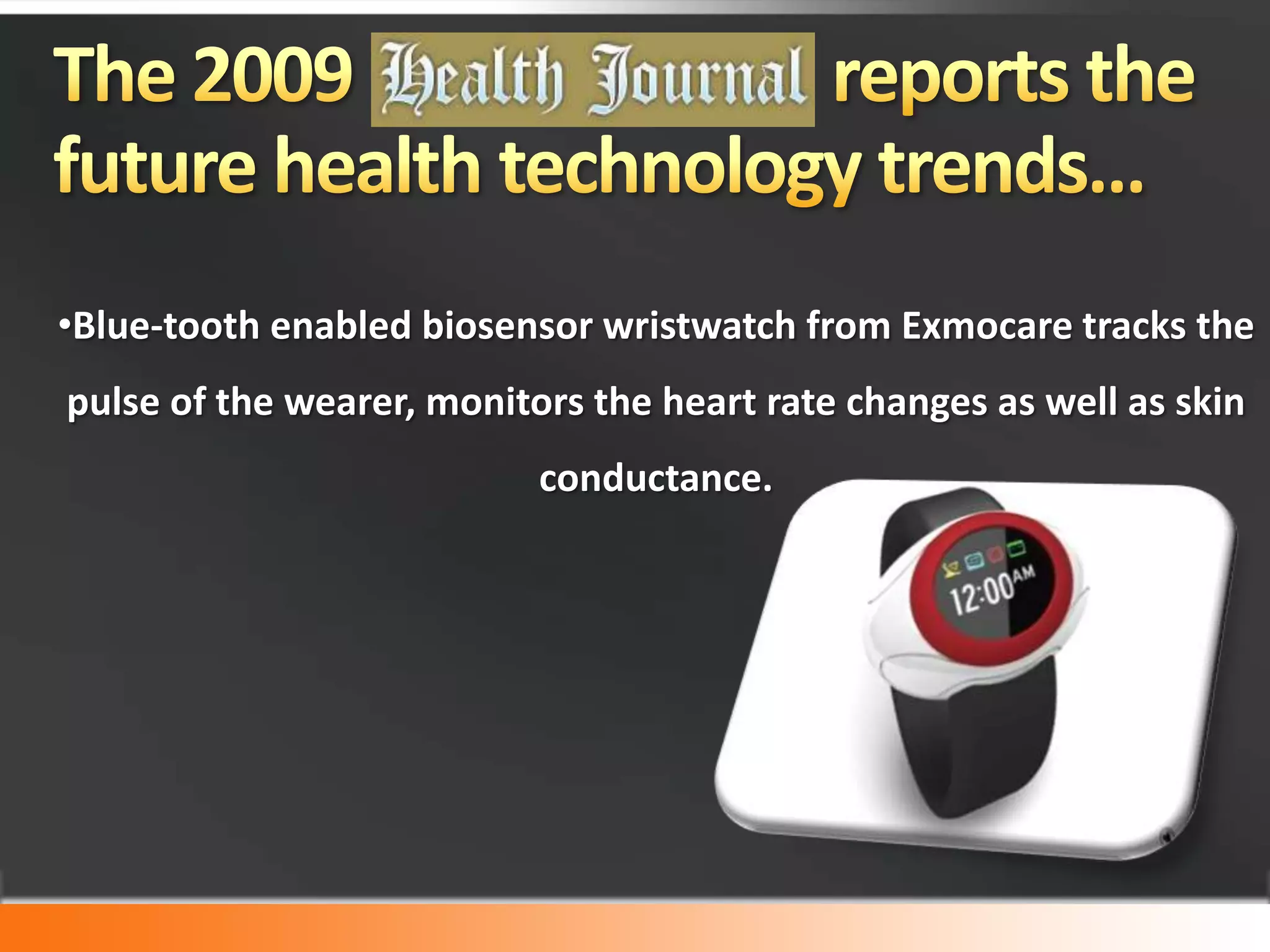 The 2009				 reports the future health technology trends… Blue-tooth enabled biosensor wristwatch from Exmocare tracks the pulse of the wearer, monitors the heart rate changes as well as skin conductance.   Artificial limbs that can actually receive and implement orders from their owners.“The next generation of artificial limbs—fused directly to human bone and commanded by the brain—promises effortless, natural motion…”