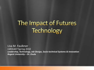 The Impact of Futures Technology Lisa M. Faulkner LMOL607 Spring 2010  Leadership, Technology, Job Design, Socio-technical Systems & Innovation Regent University – Dr. Osula 