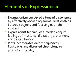 • Expressionism conveyed a tone of dissonance
  by effectively abolishing normal relationships
  between objects and focusing upon the
  abstract.
• Expressionist techniques aimed to conjure
  feelings of mystery, alienation, disharmony
  and destabilization.
• Plots incorporated dream sequences,
  flashbacks and distorted chronology to
  promote instability.
 
