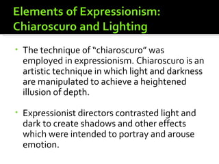 •   The technique of “chiaroscuro” was
    employed in expressionism. Chiaroscuro is an
    artistic technique in which light and darkness
    are manipulated to achieve a heightened
    illusion of depth.

•   Expressionist directors contrasted light and
    dark to create shadows and other effects
    which were intended to portray and arouse
    emotion.
 