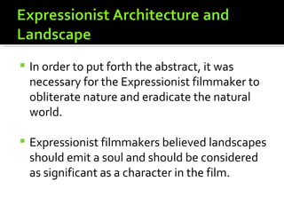    In order to put forth the abstract, it was
    necessary for the Expressionist filmmaker to
    obliterate nature and eradicate the natural
    world.

   Expressionist filmmakers believed landscapes
    should emit a soul and should be considered
    as significant as a character in the film.
 