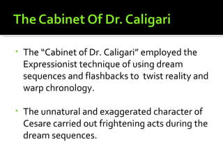 •   The “Cabinet of Dr. Caligari” employed the
    Expressionist technique of using dream
    sequences and flashbacks to twist reality and
    warp chronology.

•   The unnatural and exaggerated character of
    Cesare carried out frightening acts during the
    dream sequences.
 