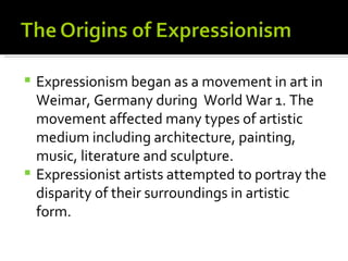  Expressionism began as a movement in art in
  Weimar, Germany during World War 1. The
  movement affected many types of artistic
  medium including architecture, painting,
  music, literature and sculpture.
 Expressionist artists attempted to portray the
  disparity of their surroundings in artistic
  form.
 