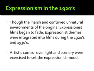 •   Though the harsh and contrived unnatural
    environments of the original Expressionist
    films began to fade, Expressionist themes
    were integrated into films during the 1920’s
    and 1930’s.

•   Artistic control over light and scenery were
    exercised to set the expressionist mood.
 