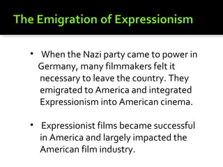 • When the Nazi party came to power in
  Germany, many filmmakers felt it
  necessary to leave the country. They
  emigrated to America and integrated
  Expressionism into American cinema.

• Expressionist films became successful
  in America and largely impacted the
  American film industry.
 
