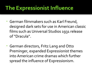 •   German filmmakers such as Karl Freund,
    designed dark sets for use in American classic
    films such as Universal Studios 1931 release
    of “Dracula”.

•   German directors, Fritz Lang and Otto
    Preminger, expanded Expressionist themes
    into American crime dramas which further
    spread the influence of Expressionism.
 
