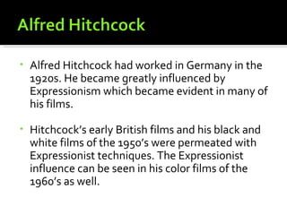 •   Alfred Hitchcock had worked in Germany in the
    1920s. He became greatly influenced by
    Expressionism which became evident in many of
    his films.

•   Hitchcock’s early British films and his black and
    white films of the 1950’s were permeated with
    Expressionist techniques. The Expressionist
    influence can be seen in his color films of the
    1960’s as well.
 