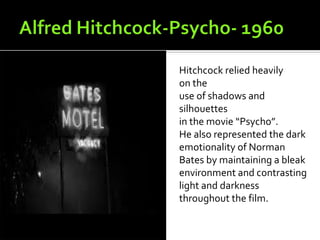 Hitchcock relied heavily
on the
use of shadows and
silhouettes
in the movie “Psycho”.
He also represented the dark
emotionality of Norman
Bates by maintaining a bleak
environment and contrasting
light and darkness
throughout the film.
 