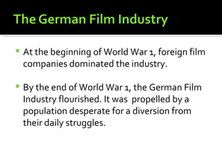    At the beginning of World War 1, foreign film
    companies dominated the industry.

   By the end of World War 1, the German Film
    Industry flourished. It was propelled by a
    population desperate for a diversion from
    their daily struggles.
 