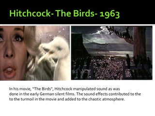 In his movie, “The Birds”, Hitchcock manipulated sound as was
done in the early German silent films. The sound effects contributed to the
to the turmoil in the movie and added to the chaotic atmosphere.
 