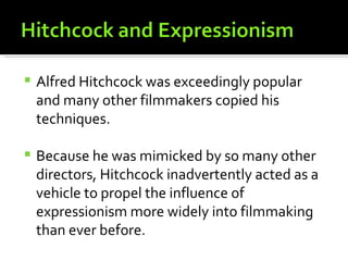    Alfred Hitchcock was exceedingly popular
    and many other filmmakers copied his
    techniques.

   Because he was mimicked by so many other
    directors, Hitchcock inadvertently acted as a
    vehicle to propel the influence of
    expressionism more widely into filmmaking
    than ever before.
 