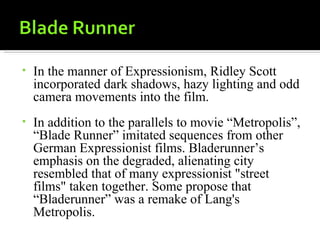 •   In the manner of Expressionism, Ridley Scott
    incorporated dark shadows, hazy lighting and odd
    camera movements into the film.
•   In addition to the parallels to movie “Metropolis”,
    “Blade Runner” imitated sequences from other
    German Expressionist films. Bladerunner’s
    emphasis on the degraded, alienating city
    resembled that of many expressionist "street
    films" taken together. Some propose that
    “Bladerunner” was a remake of Lang's
    Metropolis.
 