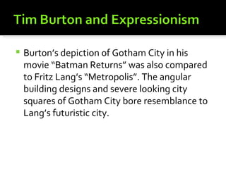    Burton’s depiction of Gotham City in his
    movie “Batman Returns” was also compared
    to Fritz Lang’s “Metropolis”. The angular
    building designs and severe looking city
    squares of Gotham City bore resemblance to
    Lang’s futuristic city.
 