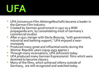    UFA (Universum Film Aktiengelleschaft) became a leader in
    the German Film Industry.
   Created by German government in 1917 as a WWI
    propaganda arm, by consolidating most of Germany‘s
    commercial studios
   After a 1921 merger with Decla-Bioscop, "with government,
    industrial and banking support," UFA enjoyed a near-
    monopoly
   Produced many great and influential works during the
    Weimar Republic years (1919-1933 approx.)
   Through many incarnations, UFA still exists today
   UFA produced many German Expressionist films which were
    destined to become classics.
   Many of the films, which achieved infamy outside of
    Germany, are still recognized and watched today.
 