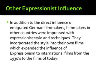   In addition to the direct influence of
    emigrated German filmmakers, filmmakers in
    other countries were impressed with
    expressionist style and techniques. They
    incorporated the style into their own films
    which expanded the influence of
    Expressionism to international films from the
    1930’s to the films of today.
 