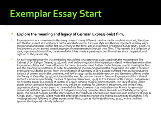    Explore the meaning and legacy of German Expressionist film.
   Expressionism as a movement in Germany covered many different creative media - such as visual art, literature
    and theatre, as well as its influence on the world of cinema. Its visual style and themes represent in many ways
    the personal and social conflict felt in Germany at the time, and as expressed by Klinge & Klinge (1983, p.106), to
    find answers, artists turned inward, to project human emotion through their films. This resulted in a collection of
    dark, mysterious horror films, the style of which has made a great impact on filmmakers since the period, and
    right up to the present day.
   An early expressionist film that embodies most of the characteristics associated with the movement is The
    Cabinet of Dr. Caligari (Wiene, 1920), and I shall be looking at this film in particular detail -with reference to other
    Expressionist films and those influenced by them - to understand further the techniques used in making the film
    and the meaning behind them. In order to understand the meaning behind the movement, it is vital to consider
    events previous to the period. From the unification of Germany in 1871, Europe suffered from civil unrest at the
    balance of powers within the continent, and WW1 (1914-1918) caused devastation and Germany suffered under
    the Treaty of Versailles (1919), which ended the war. A common theme in German Expressionist film is that of
    authority, or more specifically, the idea of tyranny (Kraucauer, 1947). In The Cabinet of Dr. Caligari, Caligari uses
    his hypnotic power as a means of control of Cesare, who he makes commit murder. This idea of being under
    power which cannot be fought against may well be an analogy for Germany's treatment, and in their view,
    oppression, during the war years. In the end of the film, however, it is made clear that Francis is seemingly
    delusional, with the tyrannical figure of Caligari triumphing. In writers Hanz Janowitz and Carl Mayer's original
    script, this did not happen, and the story exposed the 'madness inherent in an obsession with authority' (Klinge &
    Klinge, 1983). However, Wiene made the directorial choice to change this ending, so authority triumphed. This
    message was not followed in other expressionist films, such as Nosferatu (Murnau, 1922), where the film's
    tyrannical antagonist is finally defeated.
 