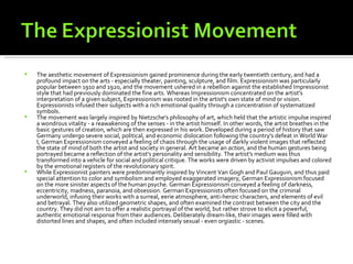   The aesthetic movement of Expressionism gained prominence during the early twentieth century, and had a
    profound impact on the arts - especially theater, painting, sculpture, and film. Expressionism was particularly
    popular between 1910 and 1920, and the movement ushered in a rebellion against the established Impressionist
    style that had previously dominated the fine arts. Whereas Impressionism concentrated on the artist's
    interpretation of a given subject, Expressionism was rooted in the artist's own state of mind or vision.
    Expressionists infused their subjects with a rich emotional quality through a concentration of systematized
    symbols.
   The movement was largely inspired by Nietzsche's philosophy of art, which held that the artistic impulse inspired
    a wondrous vitality - a reawakening of the senses - in the artist himself. In other words, the artist breathes in the
    basic gestures of creation, which are then expressed in his work. Developed during a period of history that saw
    Germany undergo severe social, political, and economic dislocation following the country's defeat in World War
    I, German Expressionism conveyed a feeling of chaos through the usage of darkly violent images that reflected
    the state of mind of both the artist and society in general. Art became an action, and the human gestures being
    portrayed became a reflection of the artist's personality and sensibility. The artist's medium was thus
    transformed into a vehicle for social and political critique. The works were driven by activist impulses and colored
    by the emotional registers of the revolutionary spirit.
   While Expressionist painters were predominantly inspired by Vincent Van Gogh and Paul Gauguin, and thus paid
    special attention to color and symbolism and employed exaggerated imagery, German Expressionism focused
    on the more sinister aspects of the human psyche. German Expressionism conveyed a feeling of darkness,
    eccentricity, madness, paranoia, and obsession. German Expressionists often focused on the criminal
    underworld, infusing their works with a surreal, eerie atmosphere, anti-heroic characters, and elements of evil
    and betrayal. They also utilized geometric shapes, and often examined the contrast between the city and the
    country. They did not aim to offer a realistic portrayal of the world, but rather strove to elicit a powerful,
    authentic emotional response from their audiences. Deliberately dream-like, their images were filled with
    distorted lines and shapes, and often included intensely sexual - even orgiastic - scenes.
 