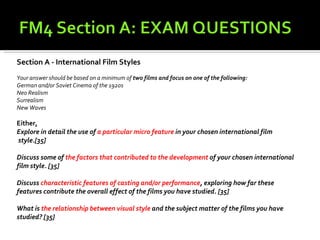 Section A - International Film Styles
Your answer should be based on a minimum of two films and focus on one of the following:
German and/or Soviet Cinema of the 1920s
Neo Realism
Surrealism
New Waves

Either,
Explore in detail the use of a particular micro feature in your chosen international film
style.[35]

Discuss some of the factors that contributed to the development of your chosen international
film style. [35]

Discuss characteristic features of casting and/or performance, exploring how far these
features contribute the overall effect of the films you have studied. [35]

What is the relationship between visual style and the subject matter of the films you have
studied? [35]
 
