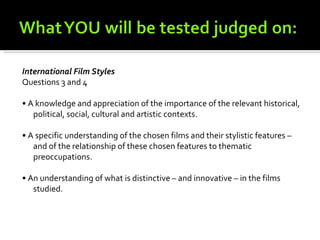 International Film Styles
Questions 3 and 4

• A knowledge and appreciation of the importance of the relevant historical,
   political, social, cultural and artistic contexts.

• A specific understanding of the chosen films and their stylistic features –
   and of the relationship of these chosen features to thematic
   preoccupations.

• An understanding of what is distinctive – and innovative – in the films
   studied.
 