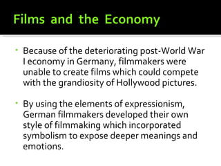 •   Because of the deteriorating post-World War
    I economy in Germany, filmmakers were
    unable to create films which could compete
    with the grandiosity of Hollywood pictures.

•   By using the elements of expressionism,
    German filmmakers developed their own
    style of filmmaking which incorporated
    symbolism to expose deeper meanings and
    emotions.
 