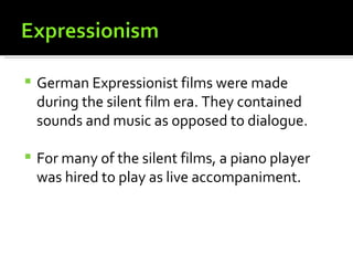    German Expressionist films were made
    during the silent film era. They contained
    sounds and music as opposed to dialogue.

   For many of the silent films, a piano player
    was hired to play as live accompaniment.
 