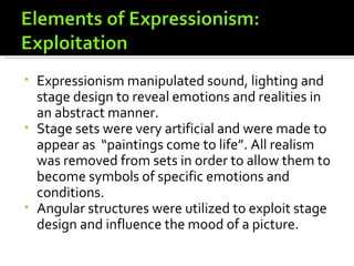 • Expressionism manipulated sound, lighting and
  stage design to reveal emotions and realities in
  an abstract manner.
• Stage sets were very artificial and were made to
  appear as “paintings come to life”. All realism
  was removed from sets in order to allow them to
  become symbols of specific emotions and
  conditions.
• Angular structures were utilized to exploit stage
  design and influence the mood of a picture.
 