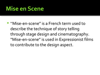    “Mise-en-scene” is a French term used to
    describe the technique of story telling
    through stage design and cinematography.
    “Mise-en-scene” is used in Expressionist films
    to contribute to the design aspect.
 