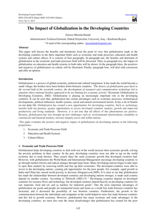 Developing Country Studies
ISSN 2224-607X (Paper) ISSN 2225-0565 (Online)
Vol.3, No.11, 2013

www.iiste.org

The Impact of Globalization in the Developing Countries
Fairooz Mustafa Hamdi
Administration Technical Institute, Duhok Polytechnic University, Iraq – Kurdistan Region
* E-mail of the corresponding author: fayruzdoski@gamil.com
Abstract
This paper will discuss the benefits and drawbacks from the point of view that globalization made in the
developing countries in the three important fields such as economic and trade processes, education and health
systems and culture effects. It is consists of four paragraphs. In paragraph one, the benefits and detriment of
globalization in the economic and trade processes field will be discussed. Then, in paragraph two, the impact of
globalization on education and health systems in both sides will be shown. In the paragraph three, the positives
and negatives of globalization on culture will be illustrated. Finally, paragraph four, will deal with conclusion
and offer an opinion.
Introduction
Globalization is a process of global economic, political and cultural integration. It has made the world become a
small village; the borders have been broken down between countries. ''The history of globalization goes back to
the second half of the twentieth century, the development of transport and communication technology led to
situation where national borders appeared to be too limiting for economic activity'' (Economic Globalization in
Developing Countries, 2002). Globalization is playing an increasingly important role in the developing
countries. It can be seen that, globalization has certain advantages such as economic processes, technological
developments, political influences, health systems, social and natural environment factors. It has a lot of benefit
on our daily life. Globalization has created a new opportunities for developing countries. Such as, technology
transfer hold out promise, greater opportunities to access developed countries markets, growth and improved
productivity and living standards. However, it is not true that all effects of this phenomenon are positive.
Because, globalization has also brought up new challenges such as, environmental deteriorations, instability in
commercial and financial markets, increase inequity across and within nations.
This paper evaluates the positive and negative impact of globalization on developing nations in the following
proportions;
1- Economic and Trade Processes Field
2- Education and Health Systems
3- Culture Effects
1- Economic and Trade Processes Field
Globalization helps developing countries to deal with rest of the world increase their economic growth, solving
the poverty problems in their country. In the past, developing countries were not able to tap on the world
economy due to trade barriers. They cannot share the same economic growth that developed countries had.
However, with globalization the World Bank and International Management encourage developing countries to
go through market reforms and radical changes through large loans. Many developing nations began to take steps
to open their markets by removing tariffs and free up their economies. The developed countries were able to
invest in the developing nations, creating job opportunities for the poor people. For example, rapid growth in
India and China has caused world poverty to decrease (blogspot.com.2009). It is clear to see that globalization
has made the relationships between developed countries and developing nations stronger, it made each country
depend on another country. According to Thirlwall (2003:13) " Developing countries depend on developed
countries for resource flows and technology, but developed countries depend heavily on developing countries for
raw materials, food and oil, and as markets for industrial goods". One the most important advantages of
globalization are goods and people are transported easier and faster as a result free trade between countries has
increased, and it decreased the possibility of war between countries. Furthermore, the growth in the
communication between the individuals and companies in the world helped to raise free trade between countries
and this led to growth economy. However, globalization has many economy and trade advantages in the
developing countries, we must also note the many disadvantages that globalization has created for the poor
142

 