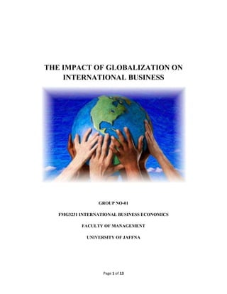 Page 1 of 13
THE IMPACT OF GLOBALIZATION ON
INTERNATIONAL BUSINESS
GROUP NO-01
FMG3231 INTERNATIONAL BUSINESS ECONOMICS
FACULTY OF MANAGEMENT
UNIVERSITY OF JAFFNA
 