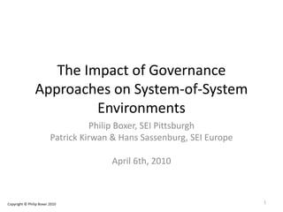 The Impact of Governance
Approaches on System-of-System
Environments
Philip Boxer, SEI Pittsburgh
Patrick Kirwan & Hans Sassenburg, SEI Europe
April 6th, 2010
Copyright © Philip Boxer 2010 1
 