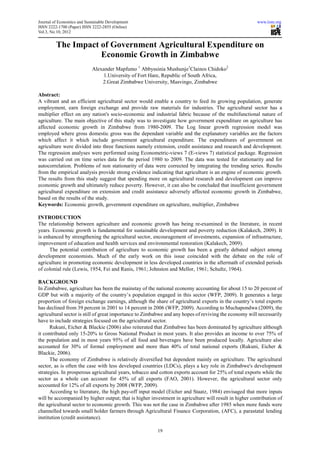 Journal of Economics and Sustainable Development                                                        www.iiste.org
ISSN 2222-1700 (Paper) ISSN 2222-2855 (Online)
                                   2855
Vol.3, No.10, 2012


         The Impact of Government Agricultural Expenditure on
                     f Government
                    Economic Growth in Zimbabwe
                            Alexander Mapfumo 1 Abbyssinia Mushunje1Clainos Chidoko2
                                1.University of Fort Hare, Republic of South Africa,
                                  University
                                2.Great Zimbabwe University, Masvingo, Zimbabwe
                                  Great

Abstract:
A vibrant and an efficient agricultural sector would enable a country to feed its growing population, generate
employment, earn foreign exchange and provide raw materials for industries. The agricultural sector has a
multiplier effect on any nation's socio conomic and industrial fabric because of the multifunctional nature of
                                   socio-economic
agriculture. The main objective of this study was to investigate how government expenditure on agriculture has
affected economic growth in Zimbabwe from 1980    1980-2009. The Log linear growth regression model was
employed where gross domestic gross was the dependant variable and the explanatory variables are the factors
which affect it which include government agricultural expenditure. The expenditures of government on
agriculture were divided into three functions namely extension, credit assistance and research and development.
The regression analyses were performed using Econometric
                                                Econometric-views 7 (E-views 7) statistical package. Regression
                                                                         views
was carried out on time series data for the period 1980 to 2009. The data was tested for stationarity and for
autocorrelation. Problems of non stationarity of data were corrected by integrating the trending series. Results
from the empirical analysis provide strong evidence indicating that agriculture is an engine of economic growth.
The results from this study suggest that spending more on agricultural research and development can improve
economic growth and ultimately reduce poverty. However, it can also be concluded that insufficient government
agricultural expenditure on extension and credit assistance adversely affected economic growth in Zimbabwe,
                  nditure
based on the results of the study.
Keywords: Economic growth, government expenditure on agriculture, multiplier, Zimbabwe

INTRODUCTION
The relationship between agriculture and economic growth has being re examined in the literature, in recent
                             riculture                                   re-examined
years. Economic growth is fundamental for sustainable development and poverty reduction (Kalakech, 2009). It
is enhanced by strengthening the agricultural sector, encouragement of investments, expansion of infrastructure,
                                                      encouragement
improvement of education and health services and environmental restoration (Kalakech, 2009).
     The potential contribution of agriculture to economic growth has been a greatly debated subject among
development economists. Much of the early work on this issue coincided with the debate on the role of
                  onomists.
agriculture in promoting economic development in less developed countries in the aftermath of extended periods
of colonial rule (Lewis, 1954, Fei and Ranis, 1961; Johnston and Mellor, 1961; Schultz, 1964).
                                                    Johnston

BACKGROUND
In Zimbabwe, agriculture has been the mainstay of the national economy accounting for about 15 to 20 percent of
GDP but with a majority of the country’s population engaged in this sector (WFP, 2009). It generates a large
proportion of foreign exchange earnings, although the share of agricultural exports in the country’s total exports
has declined from 39 percent in 2001 to 14 percent in 2006 (WFP, 2009). According to Muchapondwa (2009), the
agricultural sector is still of great importance to Zimbabwe and any hopes of reviving the economy will necessarily
              ector
have to include strategies focused on the agricultural sector.
      Rukuni, Eicher & Blackie (2006) also reiterated that Zimbabwe has been dominated by agricul
                                                                                                agriculture although
it contributed only 15-20% to Gross National Product in most years. It also provides an income to over 75% of
                          20%
the population and in most years 95% of all food and beverages have been produced locally. Agriculture also
accounted for 30% of formal employment and more than 40% of total national exports (Rukuni, Eicher &
                               mal
Blackie, 2006).
      The economy of Zimbabwe is relatively diversified but dependent mainly on agriculture. The agricultural
sector, as is often the case with less developed countries (LDCs), plays a key role in Zimbabwe's development
strategies. In prosperous agricultural years, tobacco and cotton exports account for 25% of total exports while the
sector as a whole can account for 45% of all exports (FAO, 2001). However, the agricultur sector only
                                                                                            agricultural
accounted for 12% of all exports by 2008 (WFP, 2009).
      According to literature, the high pay off input model (Eicher and Staatz, 1984) envisaged that more inputs
                                          pay-off
will be accompanied by higher output; that is higher investment in agriculture will result in higher contribution of
                                                                                will
the agricultural sector to economic growth. This was not the case in Zimbabwe after 1985 when more funds were
channelled towards small holder farmers through Agricultural Finance Corporation, (AFC), a parastatal lending
institution (credit assistance).

                                                        19
 