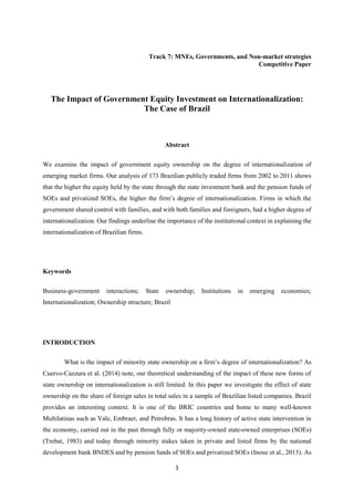 1
Track 7: MNEs, Governments, and Non-market strategies
Competitive Paper
The Impact of Government Equity Investment on Internationalization:
The Case of Brazil
Abstract
We examine the impact of government equity ownership on the degree of internationalization of
emerging market firms. Our analysis of 173 Brazilian publicly traded firms from 2002 to 2011 shows
that the higher the equity held by the state through the state investment bank and the pension funds of
SOEs and privatized SOEs, the higher the firm’s degree of internationalization. Firms in which the
government shared control with families, and with both families and foreigners, had a higher degree of
internationalization. Our findings underline the importance of the institutional context in explaining the
internationalization of Brazilian firms.
Keywords
Business-government interactions; State ownership; Institutions in emerging economies;
Internationalization; Ownership structure; Brazil
INTRODUCTION
What is the impact of minority state ownership on a firm’s degree of internationalization? As
Cuervo-Cazzura et al. (2014) note, our theoretical understanding of the impact of these new forms of
state ownership on internationalization is still limited. In this paper we investigate the effect of state
ownership on the share of foreign sales in total sales in a sample of Brazilian listed companies. Brazil
provides an interesting context. It is one of the BRIC countries and home to many well-known
Multilatinas such as Vale, Embraer, and Petrobras. It has a long history of active state intervention in
the economy, carried out in the past through fully or majority-owned state-owned enterprises (SOEs)
(Trebat, 1983) and today through minority stakes taken in private and listed firms by the national
development bank BNDES and by pension funds of SOEs and privatized SOEs (Inoue et al., 2013). As
 