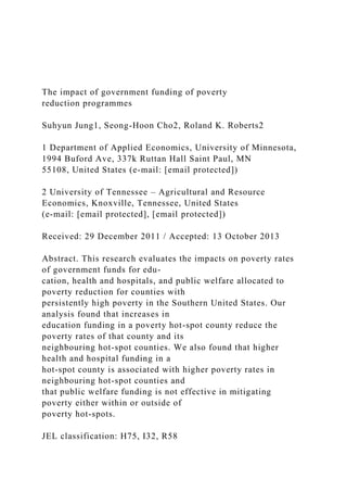 The impact of government funding of poverty
reduction programmes
Suhyun Jung1, Seong-Hoon Cho2, Roland K. Roberts2
1 Department of Applied Economics, University of Minnesota,
1994 Buford Ave, 337k Ruttan Hall Saint Paul, MN
55108, United States (e-mail: [email protected])
2 University of Tennessee – Agricultural and Resource
Economics, Knoxville, Tennessee, United States
(e-mail: [email protected], [email protected])
Received: 29 December 2011 / Accepted: 13 October 2013
Abstract. This research evaluates the impacts on poverty rates
of government funds for edu-
cation, health and hospitals, and public welfare allocated to
poverty reduction for counties with
persistently high poverty in the Southern United States. Our
analysis found that increases in
education funding in a poverty hot-spot county reduce the
poverty rates of that county and its
neighbouring hot-spot counties. We also found that higher
health and hospital funding in a
hot-spot county is associated with higher poverty rates in
neighbouring hot-spot counties and
that public welfare funding is not effective in mitigating
poverty either within or outside of
poverty hot-spots.
JEL classification: H75, I32, R58
 