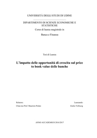 UNIVERSITÀ DEGLI STUDI DI UDINE
________________________________________
DIPARTIMENTO DI SCIENZE ECONOMICHE E
STATISTICHE
Corso di laurea magistrale in
Banca e Finanza
Tesi di Laurea
L’impatto delle opportunità di crescita sul price
to book value delle banche
Relatore: Laureando:
Chiar.mo Prof. Maurizio Polato Giulio Velliscig
ANNO ACCADEMICO 2016/2017
 